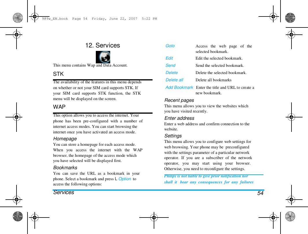 9@9w_EN.book  Page 54  Friday, June 22, 2007  5:22 PM  12. Services    This menu contains Wap and Data Account.  STK  The availability of the features in this menu depends  on whether or not your SIM card supports STK. If  your  SIM  card  supports  STK  function,  the  STK  menu will be displayed on the screen.  WAP  This option allows you to access the internet. Your  phone  has  been  pre-configured  with  a  number  of  internet access modes. You can start browsing the  internet once you have activated an access mode.  Homepage  You can store a homepage for each access mode.  When   you   access   the   internet   with   the   WAP  browser, the homepage of the access mode which  you have selected will be displayed first.  Bookmarks  You  can  save  the  URL  as  a  bookmark  in  your  phone. Select a bookmark and press L Option  to  access the following options:  Services  Goto   Edit  Send  Delete  Delete all  Access   the   web   page   of   the  selected bookmark.  Edit the selected bookmark.  Send the selected bookmark.  Delete the selected bookmark.  Delete all bookmarks  Add Bookmark   Enter the title and URL to create a  new bookmark.  Recent pages  This menu allows you to view the websites which  you have visited recently.  Enter address  Enter a web address and confirm connection to the  website.  Settings  This menu allows you to configure web settings for  web browsing. Your phone may be  preconfigured  with the settings parameter of a particular network  operator.  If  you  are  a  subscriber  of  the  network  operator,   you   may   start   using   your   browser.  Otherwise, you need to reconfigure the settings.  Philips is not liable to give prior notification nor  shall  it   bear  any  consequences  for  any  failures   54 