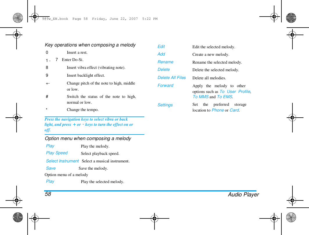 9@9w_EN.book  Page 58  Friday, June 22, 2007  5:22 PM  Key operations when composing a melody  0   1 -  8  9  +-   #   *  Insert a rest.  7    Enter Do-Si.  Insert vibra effect (vibrating note).  Insert backlight effect.  Change pitch of the note to high, middle  or low.  Switch  the  status  of  the  note  to  high,  normal or low.  Change the tempo.  Edit  Add  Rename  Delete  Delete All Files  Forward  Edit the selected melody.  Create a new melody.  Rename the selected melody.  Delete the selected melody.  Delete all melodies.  Apply   the   melody   to   other  options such as To  User  Profile,  To MMS and To EMS.  Set     the     preferred     storage  location to Phone or Card.  Settings  Press the navigation keys to select vibra or back  light, and press + or - keys to turn the effect on or  off.  Option menu when composing a melody  Play  Play Speed  Play the melody.  Select playback speed.  Select Instrument   Select a musical instrument.  Save                      Save the melody.  Option menu of a melody  Play   58  Play the selected melody.  Audio Player  