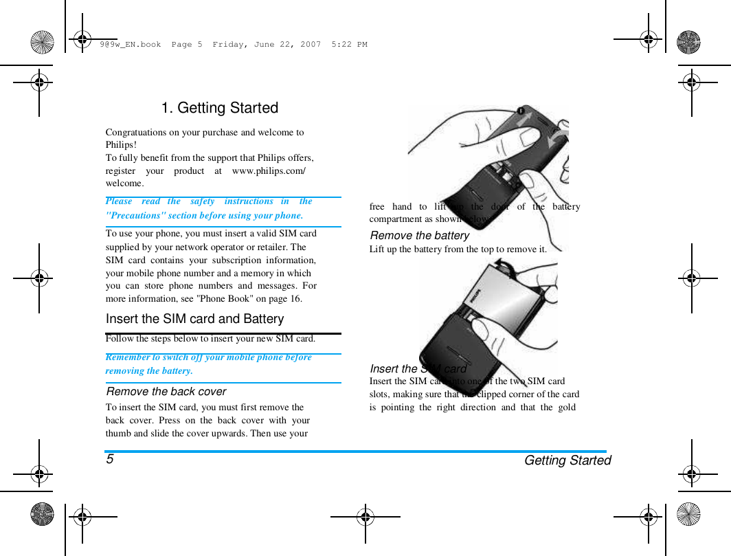 9@9w_EN.book  Page 5  Friday, June 22, 2007  5:22 PM  1. Getting Started   Congratuations on your purchase and welcome to  Philips!  To fully benefit from the support that Philips offers,  register    your    product    at    www.philips.com/  welcome.  Please    read   the    safety    instructions   in    the  "Precautions" section before using your phone.  To use your phone, you must insert a valid SIM card  supplied by your network operator or retailer. The  SIM  card  contains  your  subscription  information,  your mobile phone number and a memory in which  you  can  store  phone  numbers  and  messages.  For  more information, see "Phone Book" on page 16.  Insert the SIM card and Battery  Follow the steps below to insert your new SIM card.  Remember to switch off your mobile phone before  removing the battery.  Remove the back cover  To insert the SIM card, you must first remove the  back  cover.  Press  on  the  back  cover  with  your  thumb and slide the cover upwards. Then use your   5  free   hand   to   lift   up   the   door   of   the   battery  compartment as shown below.  Remove the battery  Lift up the battery from the top to remove it.  Insert the SIM card  Insert the SIM card into one of the two SIM card  slots, making sure that the clipped corner of the card  is  pointing  the  right  direction  and  that  the  gold  Getting Started  