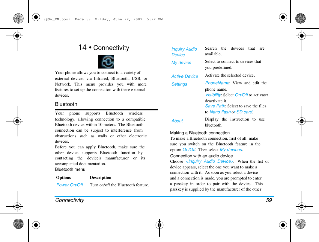 9@9w_EN.book  Page 59  Friday, June 22, 2007  5:22 PM  14 &bull; Connectivity    Your phone allows you to connect to a variety of  external  devices  via  Infrared,  Bluetooth,  USB,  or  Network.   This   menu   provides   you   with   more  features to set up the connection with these external  devices.  Bluetooth  Your     phone     supports     Bluetooth     wireless  technology,  allowing  connection  to  a  compatible  Bluetooth device within 10 meters.  The Bluetooth  connection  can  be  subject  to  interference  from  obstructions   such   as   walls   or   other   electronic  devices.  Before  you  can  apply  Bluetooth,  make  sure  the  other   device   supports   Bluetooth   function   by  contacting    the    device's    manufacturer    or    its  accompanied documentation.  Bluetooth menu  Options  Power On/Off   Connectivity  Description  Turn on/off the Bluetooth feature.  Inquiry Audio  Device  My device   Active Device  Settings  About  Search    the    devices    that    are  available.  Select to connect to devices that  you predefined.  Activate the selected device.  PhoneName:  View  and  edit  the  phone name.  Visibility: Select On/Off to activate/  deactivate it.  Save Path: Select to save the files  to Nand flash or SD card.  Display   the   instruction   to   use  bluetooth.  Making a Bluetooth connection  To make a Bluetooth connection, first of all, make  sure  you  switch  on  the  Bluetooth  feature  in  the  option On/Off.  Then select My devices.  Connection with an audio device  Choose  <Inquiry  Audio  Device>.   When  the  list  of  device appears, select the one you want to make a  connection with it.  As soon as you select a device  and a connection is made, you are prompted to enter  a  passkey  in  order  to  pair  with  the  device.   This  passkey is supplied by the manufacturer of the other   59  