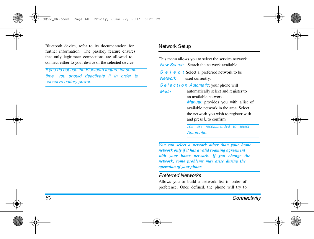 9@9w_EN.book  Page 60  Friday, June 22, 2007  5:22 PM  Bluetooth  device,  refer  to  its  documentation  for  further  information.   The  passkey  feature  ensures  that  only  legitimate  connections  are  allowed  to  connect either to your device or the selected device.  If you do not use the Bluetooth feature for some  time,   you   should   deactivate   it   in   order   to  conserve battery power.  Network Setup   This menu allows you to select the service network  New Search    Search the network available.  S  e  l  e  c  t  Select a  preferred network to be  Network         used currently.  S e l e c t i o n  Automatic: your phone will  Mode  automatically select and register to  an available network.  Manual:  provides  you  with  a list  of  available network in the area. Select  the network you wish to register with  and press L to confirm.  You   are   recommended   to   select  Automatic.  60  You  can  select  a  network  other  than  your  home  network only if it has a valid roaming agreement  with   your   home   network.   If   you   change   the  network,  some  problems  may  arise  during  the  operation of your phone.  Preferred Networks  Allows  you  to  build  a  network  list  in  order  of  preference.  Once  defined,  the  phone  will  try  to   Connectivity  
