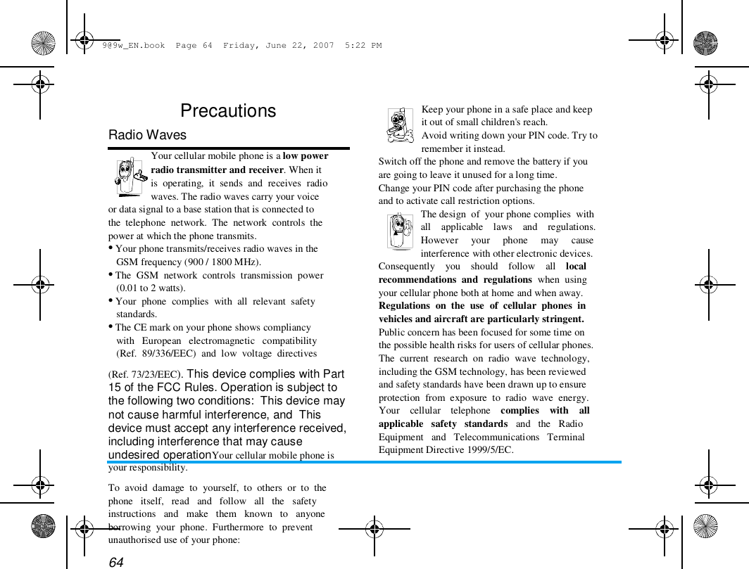 9@9w_EN.book  Page 64  Friday, June 22, 2007  5:22 PM  Precautions  Radio Waves  Your cellular mobile phone is a low power  radio transmitter and receiver. When it  is  operating,  it  sends  and  receives  radio  waves. The radio waves carry your voice  or data signal to a base station that is connected to  the  telephone  network.  The  network  controls  the  power at which the phone transmits.  &bull; Your phone transmits/receives radio waves in the  GSM frequency (900 / 1800 MHz).  &bull; The  GSM  network  controls  transmission  power  (0.01 to 2 watts).  &bull; Your  phone  complies  with  all  relevant  safety  standards.  &bull; The CE mark on your phone shows compliancy  with   European   electromagnetic   compatibility  (Ref.  89/336/EEC)  and  low  voltage  directives  (Ref. 73/23/EEC). This device complies with Part 15 of the FCC Rules. Operation is subject to the following two conditions:  This device may not cause harmful interference, and  This device must accept any interference received, including interference that may cause undesired operationYour cellular mobile phone is your responsibility.  To  avoid  damage  to  yourself,  to  others  or  to  the  phone   itself,   read   and   follow   all   the   safety  instructions   and   make   them   known   to   anyone  borrowing  your  phone.  Furthermore  to  prevent  unauthorised use of your phone:  64  Keep your phone in a safe place and keep  it out of small children's reach.  Avoid writing down your PIN code. Try to  remember it instead.  Switch off the phone and remove the battery if you  are going to leave it unused for a long time.  Change your PIN code after purchasing the phone  and to activate call restriction options.  The design  of  your phone complies  with  all    applicable    laws    and    regulations.  However     your     phone     may     cause  interference with other electronic devices.  Consequently    you    should    follow    all    local  recommendations  and  regulations  when  using  your cellular phone both at home and when away.  Regulations  on  the  use  of  cellular  phones  in  vehicles and aircraft are particularly stringent.  Public concern has been focused for some time on  the possible health risks for users of cellular phones.  The  current  research  on  radio  wave  technology,  including the GSM technology, has been reviewed  and safety standards have been drawn up to ensure  protection  from  exposure  to  radio  wave  energy.  Your    cellular    telephone    complies    with    all  applicable   safety   standards   and   the   Radio  Equipment   and   Telecommunications   Terminal  Equipment Directive 1999/5/EC.  