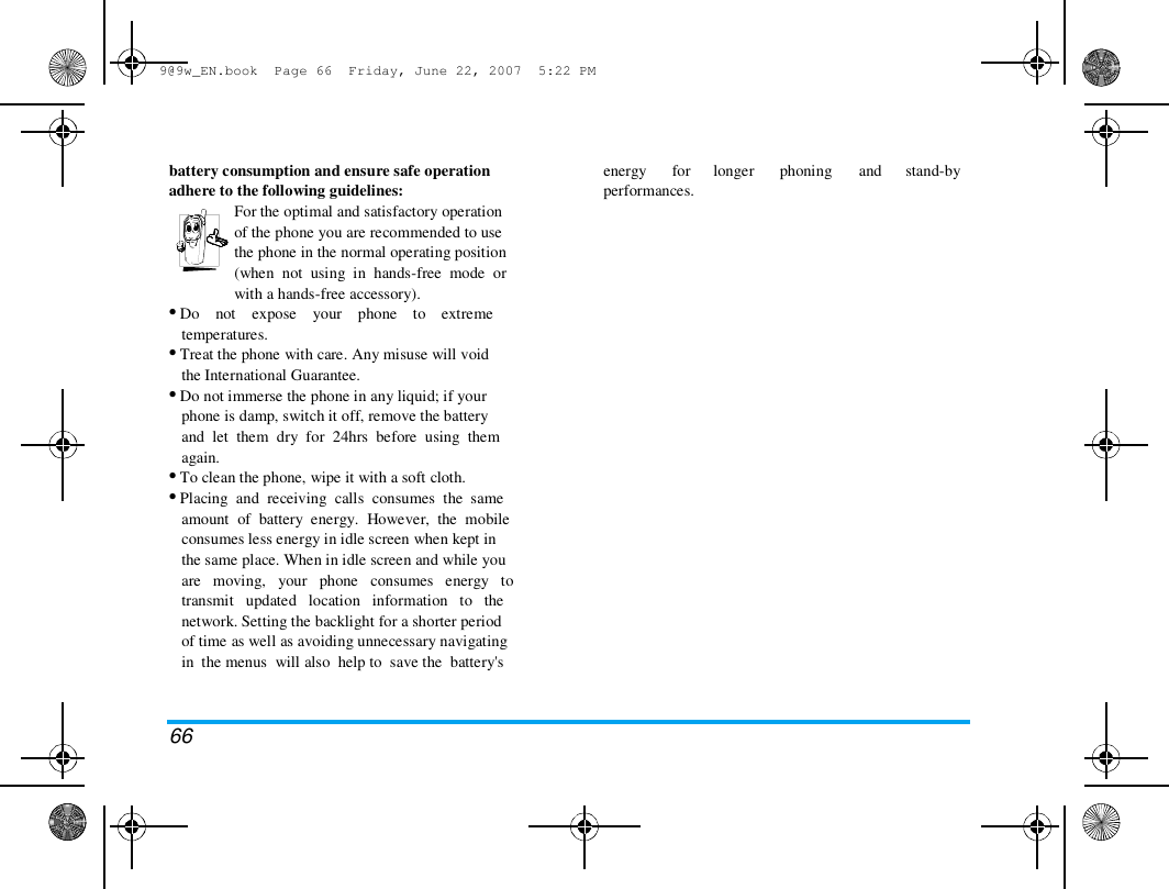 9@9w_EN.book  Page 66  Friday, June 22, 2007  5:22 PM  battery consumption and ensure safe operation  adhere to the following guidelines:  For the optimal and satisfactory operation  of the phone you are recommended to use  the phone in the normal operating position  (when  not  using  in  hands-free  mode  or  with a hands-free accessory).  &bull; Do    not    expose    your    phone    to    extreme  temperatures.  &bull; Treat the phone with care. Any misuse will void  the International Guarantee.  &bull; Do not immerse the phone in any liquid; if your  phone is damp, switch it off, remove the battery  and  let  them  dry  for  24hrs  before  using  them  again.  &bull; To clean the phone, wipe it with a soft cloth.  &bull; Placing  and  receiving  calls  consumes  the  same  amount  of  battery  energy.  However,  the  mobile  consumes less energy in idle screen when kept in  the same place. When in idle screen and while you  are   moving,   your   phone   consumes   energy   to  transmit   updated   location   information   to   the  network. Setting the backlight for a shorter period  of time as well as avoiding unnecessary navigating  in  the menus  will also  help to  save the  battery's  energy  for longer  phoning  and  stand-by  performances.  66 