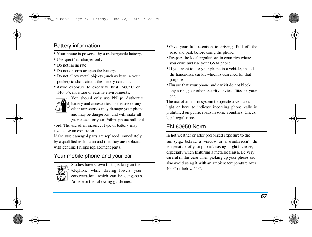 9@9w_EN.book  Page 67  Friday, June 22, 2007  5:22 PM  Battery information  &bull; Your phone is powered by a rechargeable battery.  &bull; Use specified charger only.  &bull; Do not incinerate.  &bull; Do not deform or open the battery.  &bull; Do not allow metal objects (such as keys in your  pocket) to short circuit the battery contacts.  &bull; Avoid  exposure  to  excessive  heat  (>60&deg; C  or  140&deg; F), moisture or caustic environments.  You  should  only  use  Philips  Authentic  battery and accessories, as the use of any  other accessories may damage your phone  and may be dangerous, and will make all  guarantees for your Philips phone null and  void. The use of an incorrect type of battery may  also cause an explosion.  Make sure damaged parts are replaced immediately  by a qualified technician and that they are replaced  with genuine Philips replacement parts.  Your mobile phone and your car  Studies have shown that speaking on the  telephone   while   driving   lowers   your  concentration,  which  can  be  dangerous.  Adhere to the following guidelines:  &bull; Give  your  full  attention  to  driving.  Pull  off  the  road and park before using the phone.  &bull; Respect the local regulations in countries where  you drive and use your GSM phone.  &bull; If you want to use your phone in a vehicle, install  the hands-free car kit which is designed for that  purpose.  &bull; Ensure that your phone and car kit do not block  any air bags or other security devices fitted in your  car.  The use of an alarm system to operate a vehicle's  light  or  horn  to  indicate  incoming  phone  calls  is  prohibited on public roads in some countries. Check  local regulations.  EN 60950 Norm  In hot weather or after prolonged exposure to the  sun  (e.g.,  behind  a  window  or  a  windscreen),  the  temperature of your phone's casing might increase,  especially when featuring a metallic finish. Be very  careful in this case when picking up your phone and  also avoid using it with an ambient temperature over  40&deg; C or below 5&deg; C.  67 
