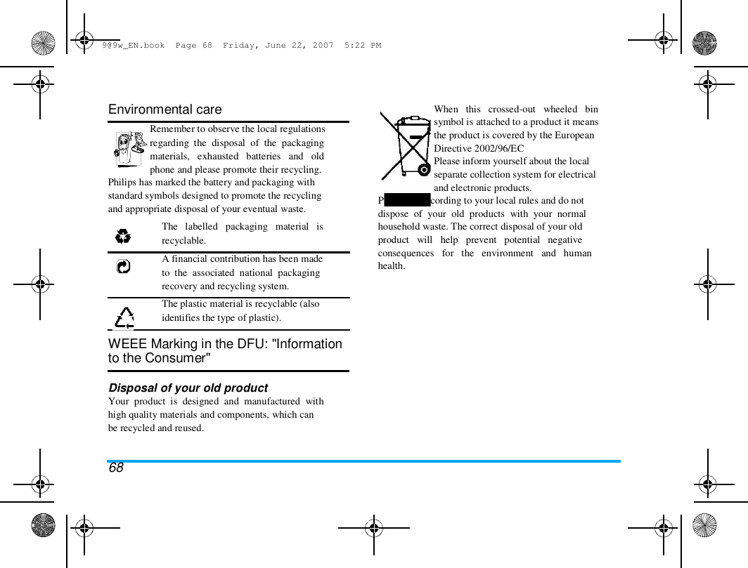 9@9w_EN.book  Page 68  Friday, June 22, 2007  5:22 PM  Environmental care  Remember to observe the local regulations  regarding  the  disposal  of  the  packaging  materials,   exhausted   batteries   and   old  phone and please promote their recycling.  Philips has marked the battery and packaging with  standard symbols designed to promote the recycling  and appropriate disposal of your eventual waste.  The   labelled   packaging   material   is  recyclable.  A financial contribution has been made  to  the  associated  national  packaging  recovery and recycling system.  The plastic material is recyclable (also  identifies the type of plastic).   WEEE Marking in the DFU: "Information  to the Consumer"   Disposal of your old product  Your  product  is  designed  and  manufactured  with  high quality materials and components, which can  be recycled and reused.   68  When   this   crossed-out   wheeled   bin  symbol is attached to a product it means  the product is covered by the European  Directive 2002/96/EC  Please inform yourself about the local  separate collection system for electrical  and electronic products.  Please act according to your local rules and do not  dispose  of  your  old  products  with  your  normal  household waste. The correct disposal of your old  product   will   help   prevent   potential   negative  consequences   for   the   environment   and   human  health.  