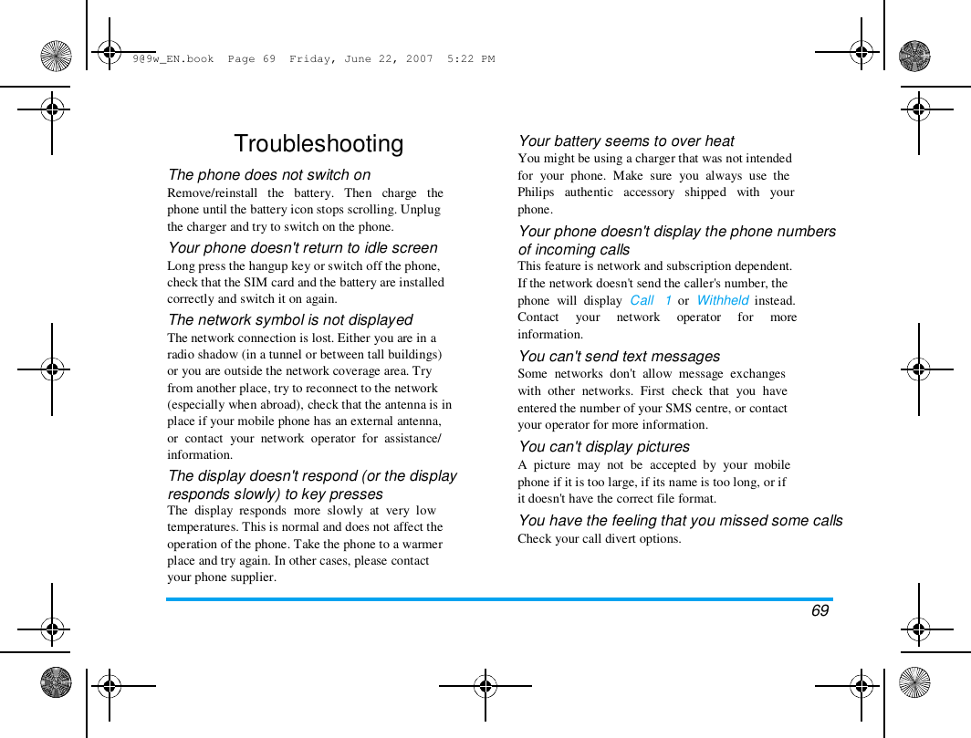 9@9w_EN.book  Page 69  Friday, June 22, 2007  5:22 PM  Troubleshooting  The phone does not switch on  Remove/reinstall   the   battery.   Then   charge   the  phone until the battery icon stops scrolling. Unplug  the charger and try to switch on the phone.  Your phone doesn't return to idle screen  Long press the hangup key or switch off the phone,  check that the SIM card and the battery are installed  correctly and switch it on again.  The network symbol is not displayed  The network connection is lost. Either you are in a  radio shadow (in a tunnel or between tall buildings)  or you are outside the network coverage area. Try  from another place, try to reconnect to the network  (especially when abroad), check that the antenna is in  place if your mobile phone has an external antenna,  or  contact  your  network  operator  for  assistance/  information.  The display doesn't respond (or the display  responds slowly) to key presses  The  display  responds  more  slowly  at  very  low  temperatures. This is normal and does not affect the  operation of the phone. Take the phone to a warmer  place and try again. In other cases, please contact  your phone supplier.  Your battery seems to over heat  You might be using a charger that was not intended  for  your  phone.  Make  sure  you  always  use  the  Philips   authentic   accessory   shipped   with   your  phone.  Your phone doesn't display the phone numbers  of incoming calls  This feature is network and subscription dependent.  If the network doesn't send the caller's number, the  phone  will  display  Call   1  or  Withheld  instead.  Contact     your     network     operator     for     more  information.  You can't send text messages  Some  networks  don't  allow  message  exchanges  with  other  networks.  First  check  that  you  have  entered the number of your SMS centre, or contact  your operator for more information.  You can't display pictures  A  picture  may  not  be  accepted  by  your  mobile  phone if it is too large, if its name is too long, or if  it doesn't have the correct file format.  You have the feeling that you missed some calls  Check your call divert options.  69  