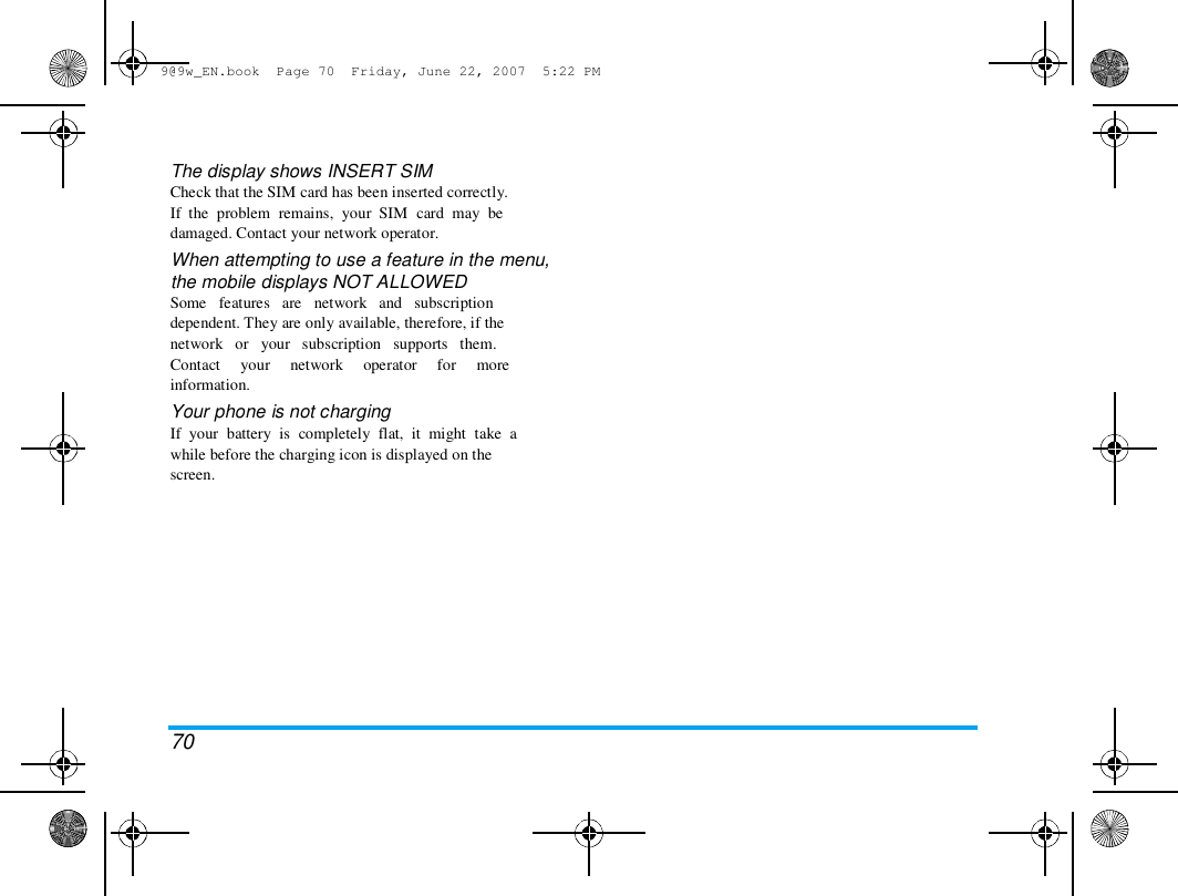 9@9w_EN.book  Page 70  Friday, June 22, 2007  5:22 PM  The display shows INSERT SIM  Check that the SIM card has been inserted correctly.  If  the  problem  remains,  your  SIM  card  may  be  damaged. Contact your network operator.  When attempting to use a feature in the menu,  the mobile displays NOT ALLOWED  Some   features   are   network   and   subscription  dependent. They are only available, therefore, if the  network   or   your   subscription   supports   them.  Contact     your     network     operator     for     more  information.  Your phone is not charging  If  your  battery  is  completely  flat,  it  might  take  a  while before the charging icon is displayed on the  screen.  70 