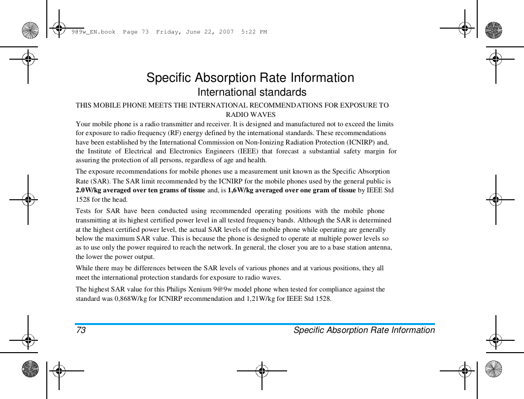 9@9w_EN.book  Page 73  Friday, June 22, 2007  5:22 PM  Specific Absorption Rate Information  International standards  THIS MOBILE PHONE MEETS THE INTERNATIONAL RECOMMENDATIONS FOR EXPOSURE TO  RADIO WAVES  Your mobile phone is a radio transmitter and receiver. It is designed and manufactured not to exceed the limits  for exposure to radio frequency (RF) energy defined by the international standards. These recommendations  have been established by the International Commission on Non-Ionizing Radiation Protection (ICNIRP) and,  the  Institute  of  Electrical  and  Electronics  Engineers  (IEEE)  that  forecast  a  substantial  safety  margin  for  assuring the protection of all persons, regardless of age and health.  The exposure recommendations for mobile phones use a measurement unit known as the Specific Absorption  Rate (SAR). The SAR limit recommended by the ICNIRP for the mobile phones used by the general public is  2.0W/kg averaged over ten grams of tissue and, is 1,6W/kg averaged over one gram of tissue by IEEE Std  1528 for the head.  Tests  for  SAR  have  been  conducted  using  recommended  operating  positions  with  the  mobile  phone  transmitting at its highest certified power level in all tested frequency bands. Although the SAR is determined  at the highest certified power level, the actual SAR levels of the mobile phone while operating are generally  below the maximum SAR value. This is because the phone is designed to operate at multiple power levels so  as to use only the power required to reach the network. In general, the closer you are to a base station antenna,  the lower the power output.  While there may be differences between the SAR levels of various phones and at various positions, they all  meet the international protection standards for exposure to radio waves.  The highest SAR value for this Philips Xenium 9@9w model phone when tested for compliance against the  standard was 0,868W/kg for ICNIRP recommendation and 1,21W/kg for IEEE Std 1528.  73  Specific Absorption Rate Information  