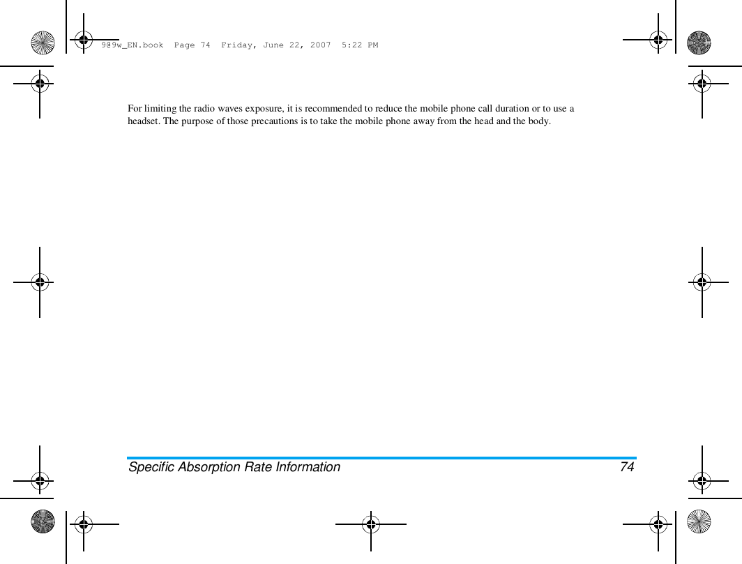 9@9w_EN.book  Page 74  Friday, June 22, 2007  5:22 PM  For limiting the radio waves exposure, it is recommended to reduce the mobile phone call duration or to use a  headset. The purpose of those precautions is to take the mobile phone away from the head and the body.  Specific Absorption Rate Information  74 