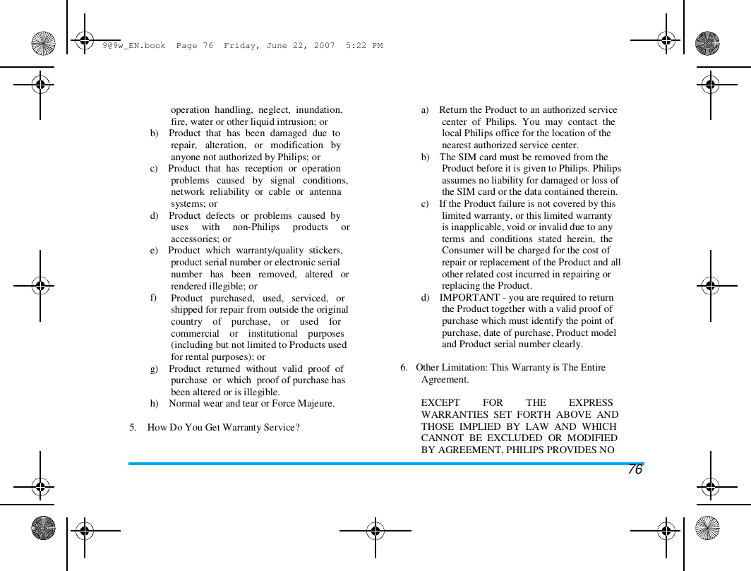 9@9w_EN.book  Page 76  Friday, June 22, 2007  5:22 PM  operation  handling,  neglect,  inundation,  fire, water or other liquid intrusion; or  b)    Product  that  has  been  damaged  due  to  repair,   alteration,   or   modification   by  anyone not authorized by Philips; or  c)    Product  that  has  reception  or  operation  problems   caused   by   signal   conditions,  network  reliability  or  cable  or  antenna  systems; or  d)    Product  defects  or  problems  caused  by  uses     with     non-Philips     products     or  accessories; or  e)    Product  which  warranty/quality  stickers,  product serial number or electronic serial  number   has   been   removed,   altered   or  f) rendered illegible; or  Product   purchased,   used,   serviced,   or  shipped for repair from outside the original  country    of    purchase,    or    used    for  commercial    or    institutional    purposes  (including but not limited to Products used  for rental purposes); or  g)    Product  returned  without  valid  proof  of  purchase  or  which  proof of purchase has  been altered or is illegible.  h)    Normal wear and tear or Force Majeure.   5.    How Do You Get Warranty Service?  a)    Return the Product to an authorized service  center  of  Philips.  You  may  contact  the  local Philips office for the location of the  nearest authorized service center.  b)    The SIM card must be removed from the  Product before it is given to Philips. Philips  assumes no liability for damaged or loss of  the SIM card or the data contained therein.  c)    If the Product failure is not covered by this  limited warranty, or this limited warranty  is inapplicable, void or invalid due to any  terms  and  conditions  stated  herein,  the  Consumer will be charged for the cost of  repair or replacement of the Product and all  other related cost incurred in repairing or  replacing the Product.  d)    IMPORTANT - you are required to return  the Product together with a valid proof of  purchase which must identify the point of  purchase, date of purchase, Product model  and Product serial number clearly.   6.   Other Limitation: This Warranty is The Entire  Agreement.   EXCEPT         FOR         THE         EXPRESS  WARRANTIES  SET  FORTH  ABOVE  AND  THOSE  IMPLIED  BY  LAW  AND  WHICH  CANNOT  BE  EXCLUDED  OR  MODIFIED  BY AGREEMENT, PHILIPS PROVIDES NO  76 