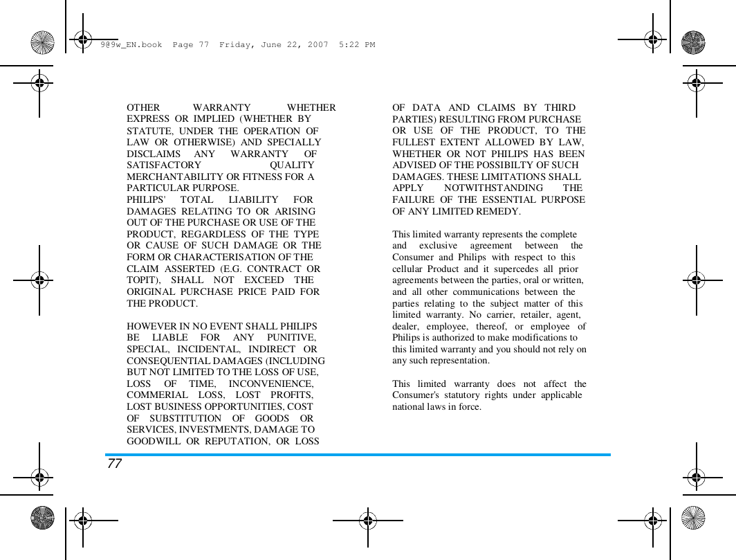 9@9w_EN.book  Page 77  Friday, June 22, 2007  5:22 PM  OTHER   WARRANTY   WHETHER  EXPRESS  OR  IMPLIED  (WHETHER  BY  STATUTE,  UNDER  THE  OPERATION  OF  LAW  OR  OTHERWISE)  AND  SPECIALLY  DISCLAIMS     ANY      WARRANTY      OF  SATISFACTORY                           QUALITY  MERCHANTABILITY OR FITNESS FOR A  PARTICULAR PURPOSE.  PHILIPS'      TOTAL      LIABILITY      FOR  DAMAGES  RELATING  TO  OR  ARISING  OUT OF THE PURCHASE OR USE OF THE  PRODUCT,  REGARDLESS  OF  THE  TYPE  OR  CAUSE  OF  SUCH  DAMAGE  OR  THE  FORM OR CHARACTERISATION OF THE  CLAIM  ASSERTED  (E.G.  CONTRACT  OR  TOPIT),    SHALL    NOT    EXCEED    THE  ORIGINAL  PURCHASE  PRICE  PAID  FOR  THE PRODUCT.   HOWEVER IN NO EVENT SHALL PHILIPS  BE     LIABLE     FOR     ANY     PUNITIVE,  SPECIAL,   INCIDENTAL,   INDIRECT   OR  CONSEQUENTIAL DAMAGES (INCLUDING  BUT NOT LIMITED TO THE LOSS OF USE,  LOSS     OF     TIME,     INCONVENIENCE,  COMMERIAL    LOSS,    LOST    PROFITS,  LOST BUSINESS OPPORTUNITIES, COST  OF    SUBSTITUTION    OF    GOODS    OR  SERVICES, INVESTMENTS, DAMAGE TO  GOODWILL  OR  REPUTATION,  OR  LOSS  OF   DATA   AND   CLAIMS   BY   THIRD  PARTIES) RESULTING FROM PURCHASE  OR   USE   OF   THE   PRODUCT,   TO   THE  FULLEST  EXTENT  ALLOWED  BY  LAW,  WHETHER  OR  NOT  PHILIPS  HAS  BEEN  ADVISED OF THE POSSIBILTY OF SUCH  DAMAGES. THESE LIMITATIONS SHALL  APPLY        NOTWITHSTANDING        THE  FAILURE  OF  THE  ESSENTIAL  PURPOSE  OF ANY LIMITED REMEDY.   This limited warranty represents the complete  and     exclusive     agreement     between     the  Consumer  and  Philips  with  respect  to  this  cellular  Product  and  it  supercedes  all  prior  agreements between the parties, oral or written,  and  all  other  communications  between  the  parties  relating  to  the  subject  matter  of  this  limited  warranty.  No  carrier,  retailer,  agent,  dealer,   employee,   thereof,   or   employee   of  Philips is authorized to make modifications to  this limited warranty and you should not rely on  any such representation.   This   limited   warranty   does   not   affect   the  Consumer's  statutory  rights  under  applicable  national laws in force.  77 