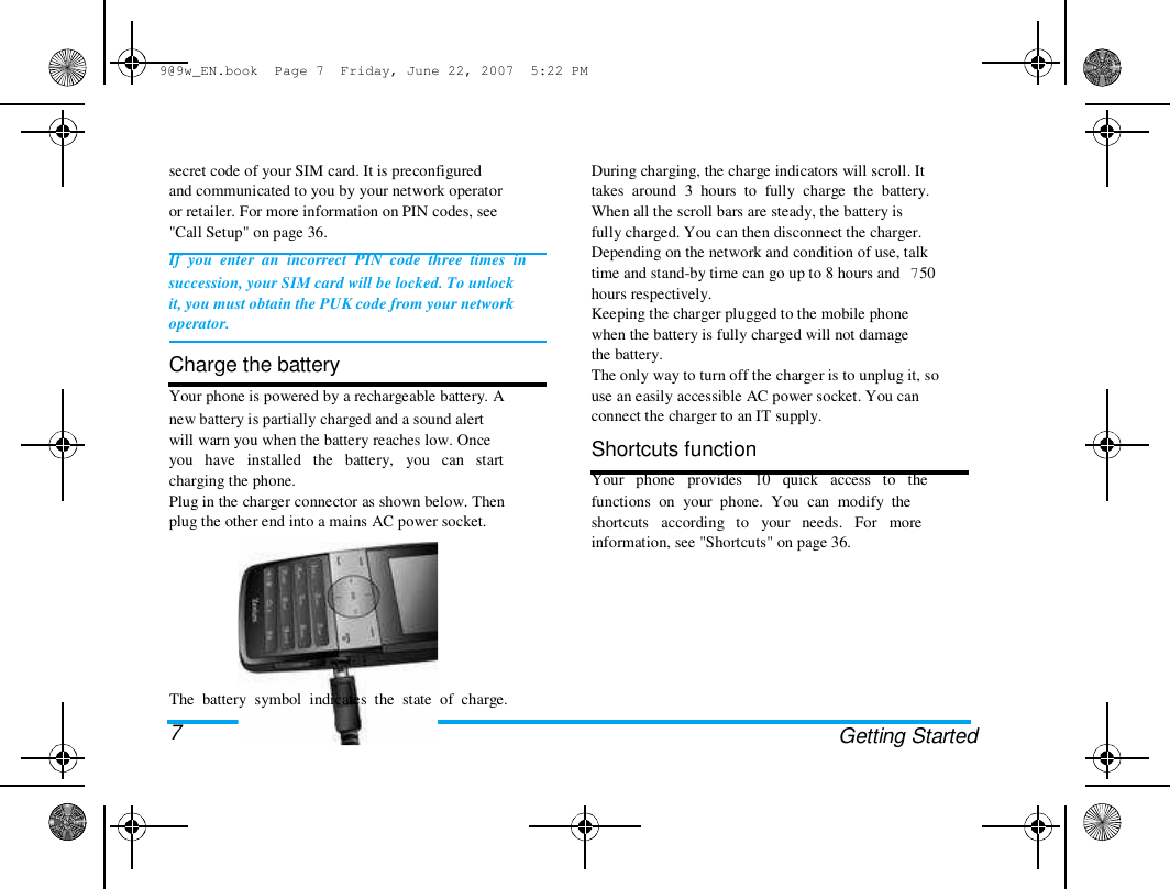9@9w_EN.book  Page 7  Friday, June 22, 2007  5:22 PM  secret code of your SIM card. It is preconfigured  and communicated to you by your network operator  or retailer. For more information on PIN codes, see  "Call Setup" on page 36.  If  you  enter  an  incorrect  PIN  code  three  times  in  succession, your SIM card will be locked. To unlock  it, you must obtain the PUK code from your network  operator.   Charge the battery  Your phone is powered by a rechargeable battery. A  new battery is partially charged and a sound alert  will warn you when the battery reaches low. Once  you   have   installed   the   battery,   you   can   start  charging the phone.  Plug in the charger connector as shown below. Then  plug the other end into a mains AC power socket.  During charging, the charge indicators will scroll. It  takes  around  3  hours  to  fully  charge  the  battery.  When all the scroll bars are steady, the battery is  fully charged. You can then disconnect the charger.  Depending on the network and condition of use, talk  time and stand-by time can go up to 8 hours and 750  hours respectively.  Keeping the charger plugged to the mobile phone  when the battery is fully charged will not damage  the battery.  The only way to turn off the charger is to unplug it, so  use an easily accessible AC power socket. You can  connect the charger to an IT supply.  Shortcuts function  Your   phone   provides   10   quick   access   to   the  functions  on  your  phone.  You  can  modify  the  shortcuts   according   to   your   needs.   For   more  information, see "Shortcuts" on page 36.  The  battery  symbol  indicates  the  state  of  charge.  7  Getting Started  