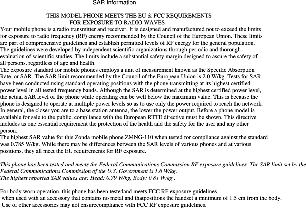 SAR Information   THIS MODEL PHONE MEETS THE EU &amp; FCC REQUIREMENTS FOR EXPOSURE TO RADIO WAVES Your mobile phone is a radio transmitter and receiver. It is designed and manufactured not to exceed the limits for exposure to radio frequency (RF) energy recommended by the Council of the European Union. These limits are part of comprehensive guidelines and establish permitted levels of RF energy for the general population. The guidelines were developed by independent scientific organizations through periodic and thorough evaluation of scientific studies. The limits include a substantial safety margin designed to assure the safety of all persons, regardless of age and health. The exposure standard for mobile phones employs a unit of measurement known as the Specific Absorption Rate, or SAR. The SAR limit recommended by the Council of the European Union is 2.0 W/kg. Tests for SAR have been conducted using standard operating positions with the phone transmitting at its highest certified power level in all tested frequency bands. Although the SAR is determined at the highest certified power level, the actual SAR level of the phone while operating can be well below the maximum value. This is because the phone is designed to operate at multiple power levels so as to use only the power required to reach the network. In general, the closer you are to a base station antenna, the lower the power output. Before a phone model is available for sale to the public, compliance with the European RTTE directive must be shown. This directive includes as one essential requirement the protection of the health and the safety for the user and any other person. The highest SAR value for this Zonda mobile phone ZMNG-110 when tested for compliance against the standard was 0.785 W/kg. While there may be differences between the SAR levels of various phones and at various positions, they all meet the EU requirements for RF exposure. This phone has been tested and meets the Federal Communications Commission RF exposure guidelines. The SAR limit set by the Federal Communications Commission of the U.S. Government is 1.6 W/kg. The highest reported SAR values are: Head: 0.79 W/kg, Body: 0.81 W/kg . For body worn operation, this phone has been testedand meets FCC RF exposure guidelines  when used with an accessory that contains no metal and thatpositions the handset a minimum of 1.5 cm from the body.  Use of other accessories may not ensurecompliance with FCC RF exposure guidelines.  