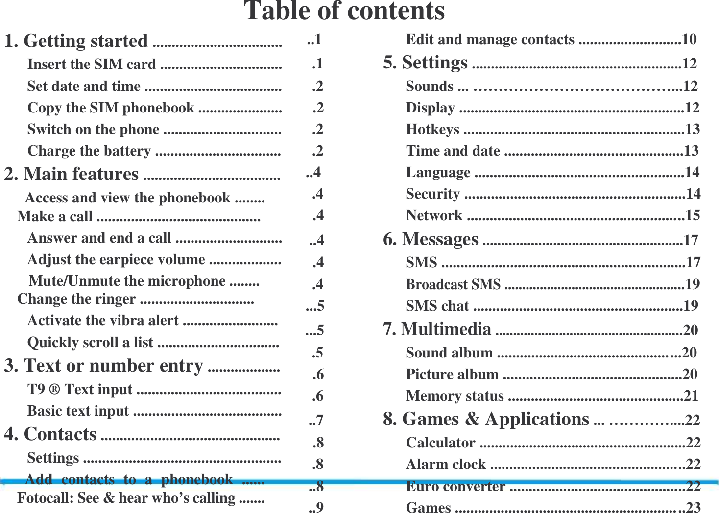 Table of contents 1. Getting started .................................. Insert the SIM card ................................ Set date and time .................................... Copy the SIM phonebook ...................... Switch on the phone ............................... Charge the battery ................................. 2. Main features ....................................   Access and view the phonebook ........      Make a call ........................................... Answer and end a call ............................ Adjust the earpiece volume ...................    Mute/Unmute the microphone ........ Change the ringer .............................. Activate the vibra alert ......................... Quickly scroll a list ................................ 3. Text or number entry ................... T9 &reg; Text input ...................................... Basic text input ....................................... 4. Contacts ............................................... Settings ....................................................   Add  contacts  to  a  phonebook  ...... Fotocall: See &amp; hear who&rsquo;s calling .......  ..1   Edit and manage contacts ...........................10 .1   5. Settings .......................................................12 .2   Sounds ... &hellip;&hellip;&hellip;&hellip;&hellip;&hellip;&hellip;&hellip;&hellip;&hellip;&hellip;&hellip;&hellip;...12 .2   Display ...........................................................12 .2   Hotkeys ..........................................................13 .2   Time and date ...............................................13 ..4   Language .......................................................14 .4   Security ..........................................................14 .4   Network ....................................................... ..15 ..4   6. Messages ......................................................17 .4   SMS ................................................................17 .4  Broadcast SMS ...................................................19 ...5   SMS chat .......................................................19 ...5  7. Multimedia .....................................................20 .5   Sound album ............................................. ...20 .6   Picture album ...............................................20 .6   Memory status ..............................................21 ..7   8. Games &amp; Applications ... &hellip;&hellip;&hellip;&hellip;....22 .8   Calculator ......................................................22 .8   Alarm clock ................................................. ..22 ..8   Euro converter ............................................ ..22 ..9   Games .......................................................... ..23 