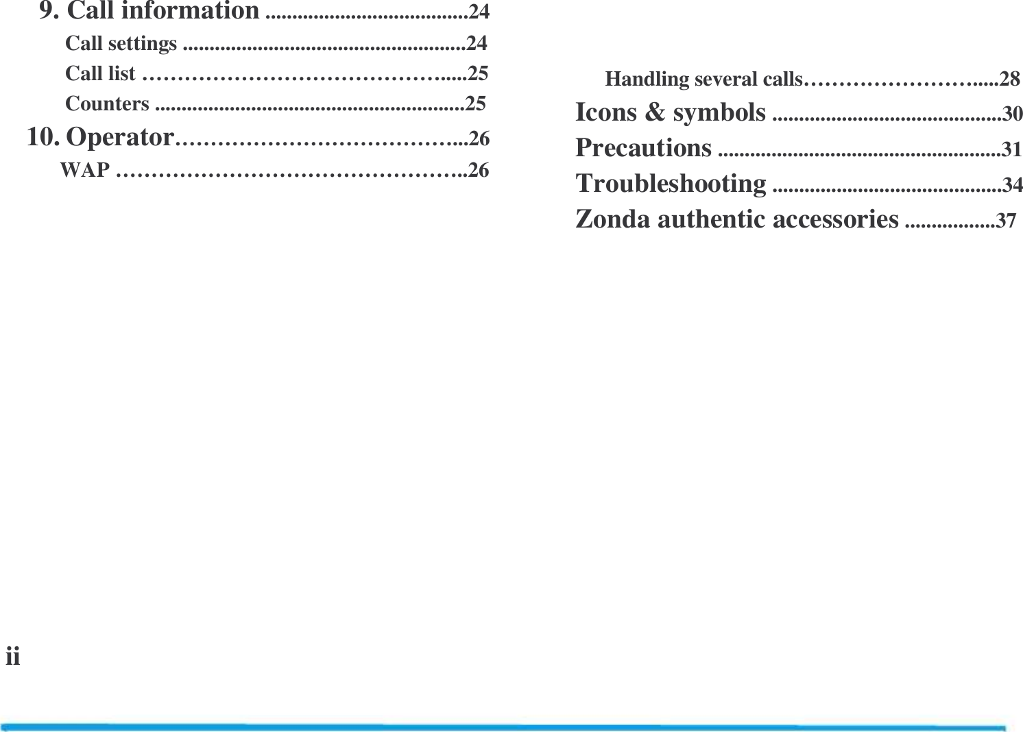                  9. Call information ......................................24      Call settings .....................................................24      Call list &hellip;&hellip;&hellip;&hellip;&hellip;&hellip;&hellip;&hellip;&hellip;&hellip;&hellip;&hellip;&hellip;&hellip;.....25      Counters ..........................................................25    10. Operator&hellip;&hellip;&hellip;&hellip;&hellip;&hellip;&hellip;&hellip;&hellip;&hellip;&hellip;&hellip;&hellip;...26     WAP &hellip;&hellip;&hellip;&hellip;&hellip;&hellip;&hellip;&hellip;&hellip;&hellip;&hellip;&hellip;&hellip;&hellip;&hellip;&hellip;..26                ii               Handling several calls&hellip;&hellip;&hellip;&hellip;&hellip;&hellip;&hellip;&hellip;.....28       Icons &amp; symbols ...........................................30       Precautions .....................................................31       Troubleshooting ...........................................34       Zonda authentic accessories .................37  