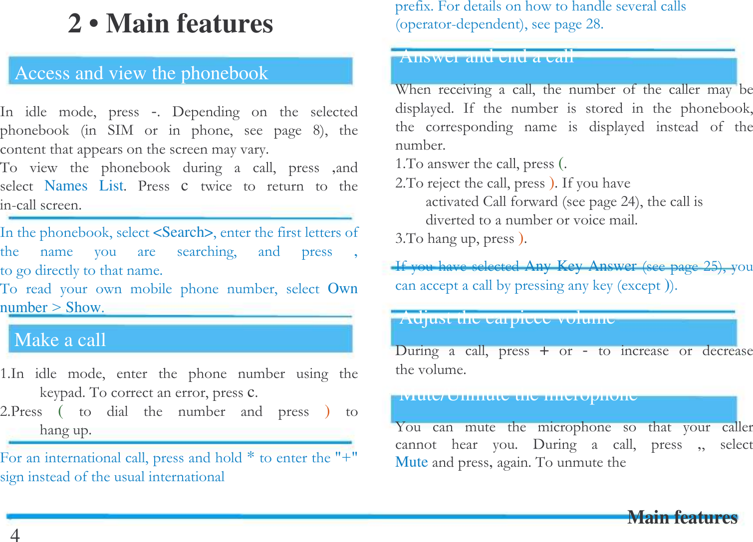  2 &bull; Main features Access and view the phonebook /  !# -$ 6       /+    #   =#    !$&amp;        # , Names  List$ -c     5$/  #<Search>#   !    #  ,   !$&amp;    !   !#  Own numberCShow$Make a call $/  !#      !    $&amp;#c$:$-(     !  )   $># * 'D' 4 ($>  5#:=$Answer and end a call A     #   !     ! $ /   !       #   !      !$$&amp; #($:$&amp;E #)$/  :<#  !!$;$&amp; #)$/ Any Key Answer:F#()$Adjust the earpiece volume 6  # + -     !$Mute/Unmute the microphone 4  !   !         $ 6  # ,# Mute,$&amp;! Main features  