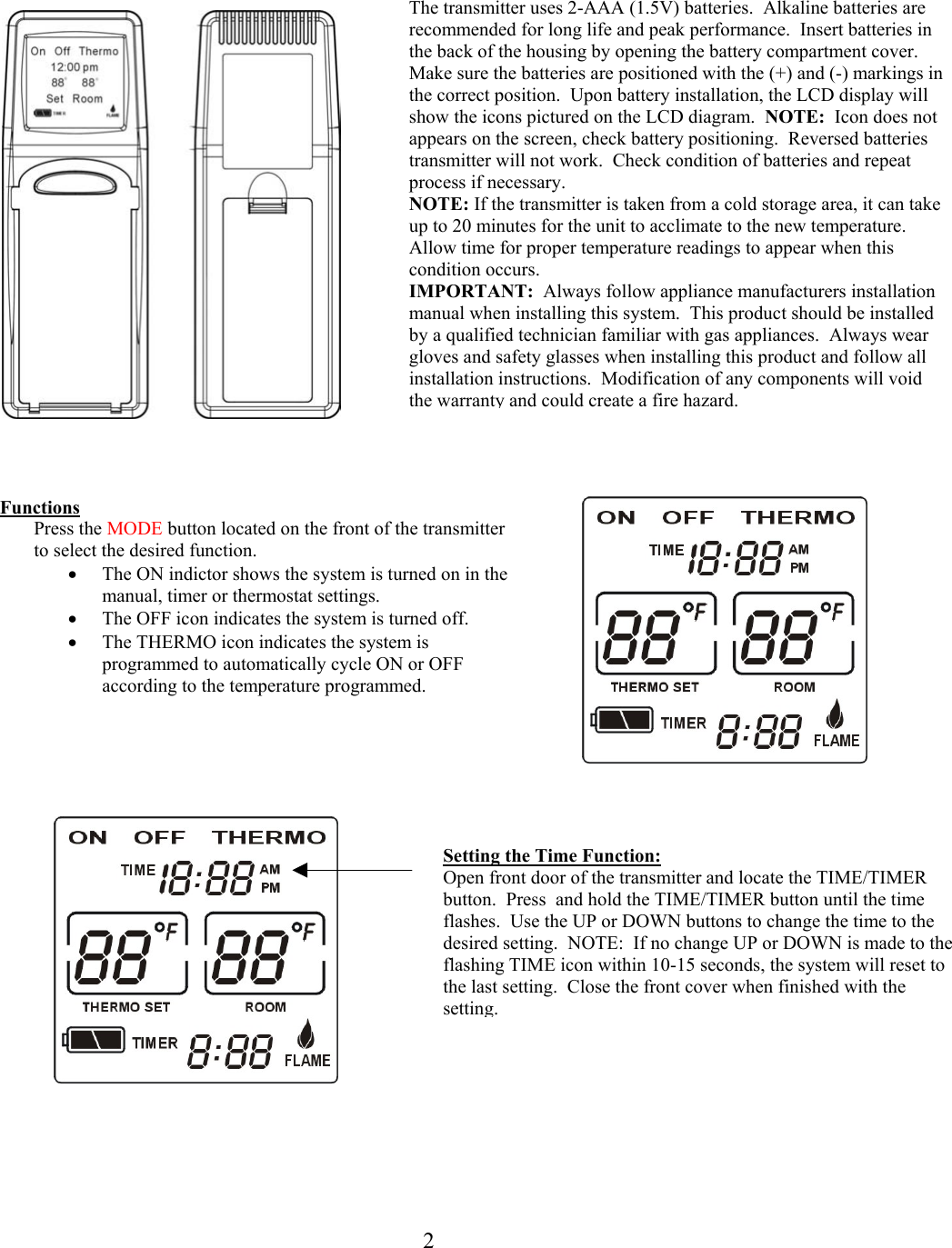    The transmitter uses 2-AAA (1.5V) batteries.  Alkaline batteries are recommended for long life and peak performance.  Insert batteries in the back of the housing by opening the battery compartment cover.  Make sure the batteries are positioned with the (+) and (-) markings inthe correct position.  Upon battery installation, the LCD display will show the icons pictured on the LCD diagram.  NOTE:  Icon does not appears on the screen, check battery positioning.  Reversed batteries transmitter will not work.  Check condition of batteries and repeat process if necessary.   NOTE: If the transmitter is taken from a cold storage area, it can take up to 20 minutes for the unit to acclimate to the new temperature.  Allow time for proper temperature readings to appear when this condition occurs. IMPORTANT:  Always follow appliance manufacturers installation manual when installing this system.  This product should be installed by a qualified technician familiar with gas appliances.  Always wear gloves and safety glasses when installing this product and follow all installation instructions.  Modification of any components will void the warranty and could create a fire hazard.                                  t     Functions Press the MODE button located on the front of the transmitter to select the desired function. •  The ON indictor shows the system is turned on in the manual, timer or thermostat settings. •  The OFF icon indicates the system is turned off. •  The THERMO icon indicates the system is programmed to automatically cycle ON or OFF according to the temperature programmed.              Setting the Time Function: Open front door of the transmitter and locate the TIME/TIMER button.  Press  and hold the TIME/TIMER button until the time flashes.  Use the UP or DOWN buttons to change the time to the desired setting.  NOTE:  If no change UP or DOWN is made to the flashing TIME icon within 10-15 seconds, the system will reset to the last setting.  Close the front cover when finished with the setting.    2