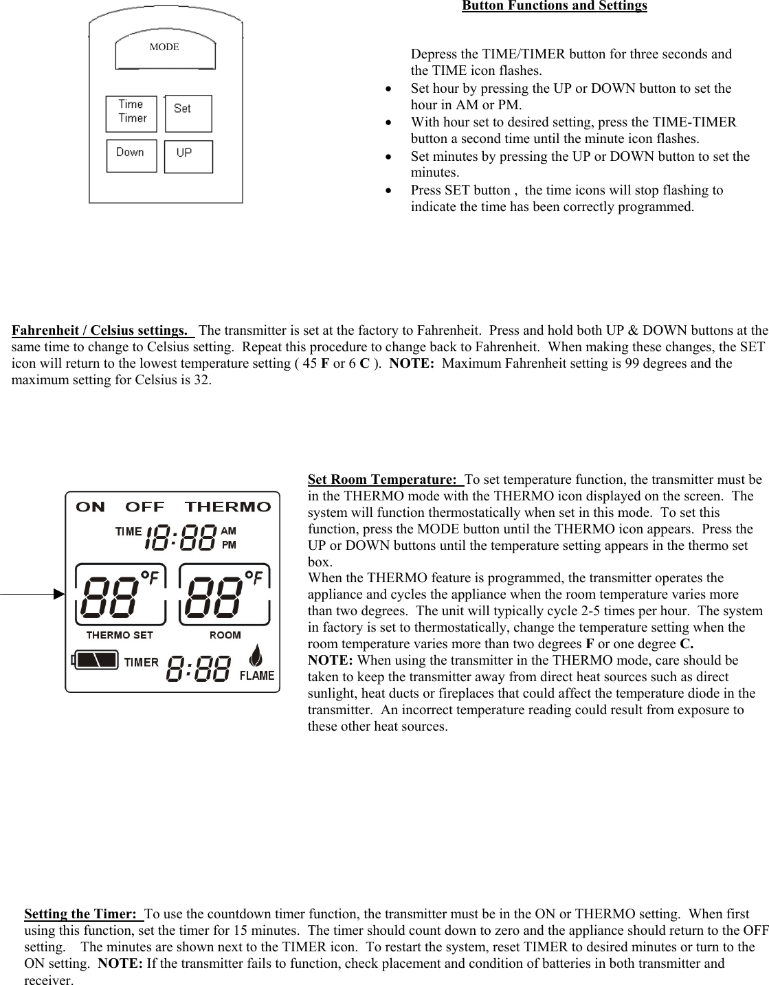                                            3Button Functions and Settings                             Depress the TIME/TIMER button for three seconds and the TIME icon flashes. •  Set hour by pressing the UP or DOWN button to set the hour in AM or PM. •  With hour set to desired setting, press the TIME-TIMER button a second time until the minute icon flashes. •  Set minutes by pressing the UP or DOWN button to set theminutes. •  Press SET button ,  the time icons will stop flashing to indicate the time has been correctly programmed.       Fahrenheit / Celsius settings.   The transmitter is set at the factory to Fahrenheit.  Press and hold both UP &amp; DOWN buttons at the same time to change to Celsius setting.  Repeat this procedure to change back to Fahrenheit.  When making these changes, the SET icon will return to the lowest temperature setting ( 45 F or 6 C ).  NOTE:  Maximum Fahrenheit setting is 99 degrees and the maximum setting for Celsius is 32. Set Room Temperature:  To set temperature function, the transmitter must be in the THERMO mode with the THERMO icon displayed on the screen.  The system will function thermostatically when set in this mode.  To set this function, press the MODE button until the THERMO icon appears.  Press the UP or DOWN buttons until the temperature setting appears in the thermo set box.   When the THERMO feature is programmed, the transmitter operates the appliance and cycles the appliance when the room temperature varies more than two degrees.  The unit will typically cycle 2-5 times per hour.  The systemin factory is set to thermostatically, change the temperature setting when the room temperature varies more than two degrees F or one degree C. NOTE: When using the transmitter in the THERMO mode, care should be taken to keep the transmitter away from direct heat sources such as direct sunlight, heat ducts or fireplaces that could affect the temperature diode in the transmitter.  An incorrect temperature reading could result from exposure to these other heat sources. Setting the Timer:  To use the countdown timer function, the transmitter must be in the ON or THERMO setting.  When first using this function, set the timer for 15 minutes.  The timer should count down to zero and the appliance should return to the OFF setting.    The minutes are shown next to the TIMER icon.  To restart the system, reset TIMER to desired minutes or turn to the ON setting.  NOTE: If the transmitter fails to function, check placement and condition of batteries in both transmitter and receiver.   MODE 