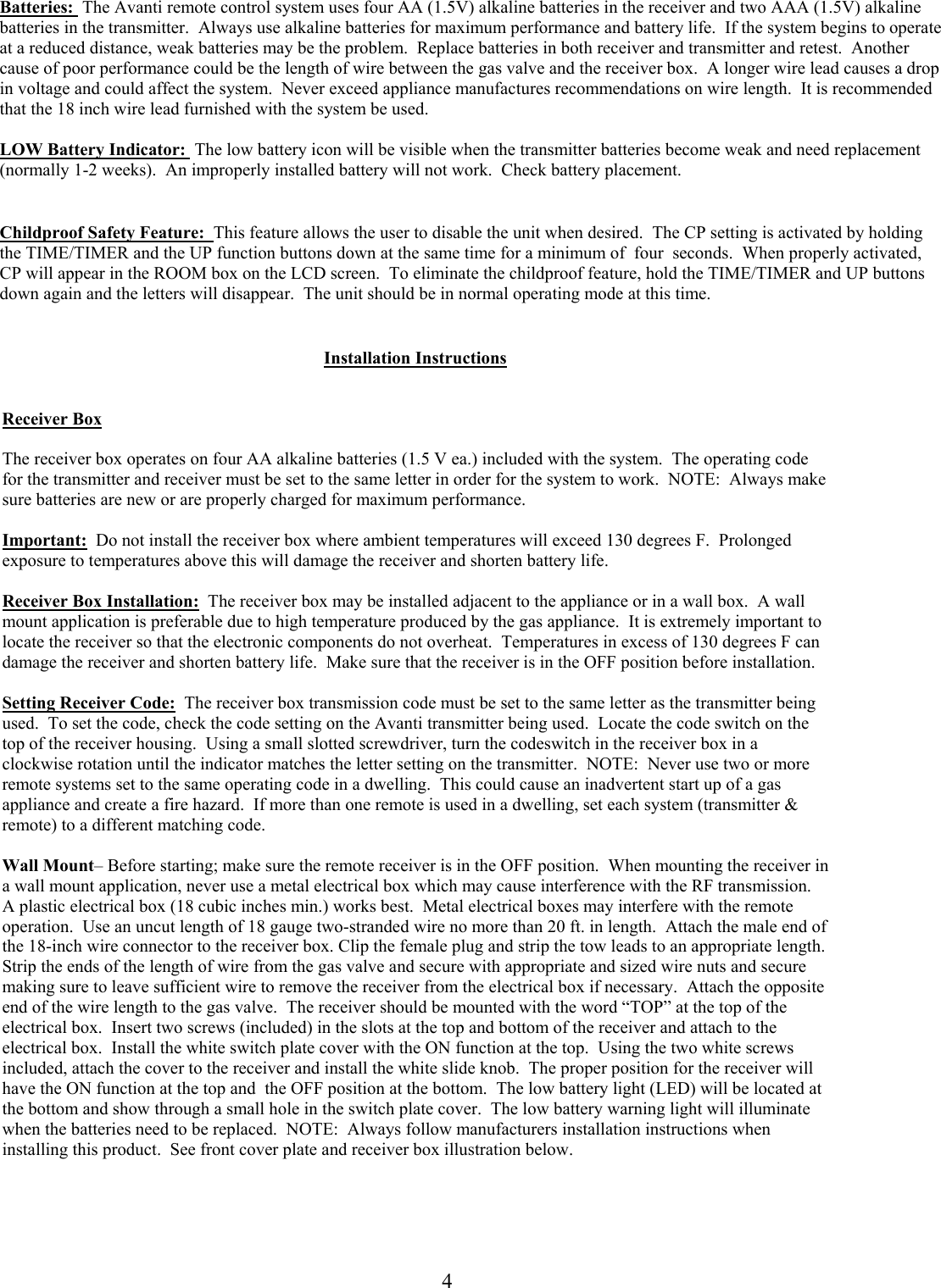        Batteries:  The Avanti remote control system uses four AA (1.5V) alkaline batteries in the receiver and two AAA (1.5V) alkaline batteries in the transmitter.  Always use alkaline batteries for maximum performance and battery life.  If the system begins to operate at a reduced distance, weak batteries may be the problem.  Replace batteries in both receiver and transmitter and retest.  Another cause of poor performance could be the length of wire between the gas valve and the receiver box.  A longer wire lead causes a drop in voltage and could affect the system.  Never exceed appliance manufactures recommendations on wire length.  It is recommended that the 18 inch wire lead furnished with the system be used.  LOW Battery Indicator:  The low battery icon will be visible when the transmitter batteries become weak and need replacement (normally 1-2 weeks).  An improperly installed battery will not work.  Check battery placement.  Childproof Safety Feature:  This feature allows the user to disable the unit when desired.  The CP setting is activated by holding the TIME/TIMER and the UP function buttons down at the same time for a minimum of  four  seconds.  When properly activated, CP will appear in the ROOM box on the LCD screen.  To eliminate the childproof feature, hold the TIME/TIMER and UP buttons down again and the letters will disappear.  The unit should be in normal operating mode at this time. Installation Instructions   Receiver Box  The receiver box operates on four AA alkaline batteries (1.5 V ea.) included with the system.  The operating code for the transmitter and receiver must be set to the same letter in order for the system to work.  NOTE:  Always make sure batteries are new or are properly charged for maximum performance.    Important:  Do not install the receiver box where ambient temperatures will exceed 130 degrees F.  Prolonged exposure to temperatures above this will damage the receiver and shorten battery life.   Receiver Box Installation:  The receiver box may be installed adjacent to the appliance or in a wall box.  A wall mount application is preferable due to high temperature produced by the gas appliance.  It is extremely important to locate the receiver so that the electronic components do not overheat.  Temperatures in excess of 130 degrees F can damage the receiver and shorten battery life.  Make sure that the receiver is in the OFF position before installation.  Setting Receiver Code:  The receiver box transmission code must be set to the same letter as the transmitter being used.  To set the code, check the code setting on the Avanti transmitter being used.  Locate the code switch on the top of the receiver housing.  Using a small slotted screwdriver, turn the codeswitch in the receiver box in a clockwise rotation until the indicator matches the letter setting on the transmitter.  NOTE:  Never use two or more remote systems set to the same operating code in a dwelling.  This could cause an inadvertent start up of a gas appliance and create a fire hazard.  If more than one remote is used in a dwelling, set each system (transmitter &amp; remote) to a different matching code.   Wall Mount– Before starting; make sure the remote receiver is in the OFF position.  When mounting the receiver in a wall mount application, never use a metal electrical box which may cause interference with the RF transmission.  A plastic electrical box (18 cubic inches min.) works best.  Metal electrical boxes may interfere with the remote operation.  Use an uncut length of 18 gauge two-stranded wire no more than 20 ft. in length.  Attach the male end of the 18-inch wire connector to the receiver box. Clip the female plug and strip the tow leads to an appropriate length.  Strip the ends of the length of wire from the gas valve and secure with appropriate and sized wire nuts and secure making sure to leave sufficient wire to remove the receiver from the electrical box if necessary.  Attach the opposite end of the wire length to the gas valve.  The receiver should be mounted with the word “TOP” at the top of the electrical box.  Insert two screws (included) in the slots at the top and bottom of the receiver and attach to the electrical box.  Install the white switch plate cover with the ON function at the top.  Using the two white screws included, attach the cover to the receiver and install the white slide knob.  The proper position for the receiver will have the ON function at the top and  the OFF position at the bottom.  The low battery light (LED) will be located at the bottom and show through a small hole in the switch plate cover.  The low battery warning light will illuminate when the batteries need to be replaced.  NOTE:  Always follow manufacturers installation instructions when installing this product.  See front cover plate and receiver box illustration below.    4