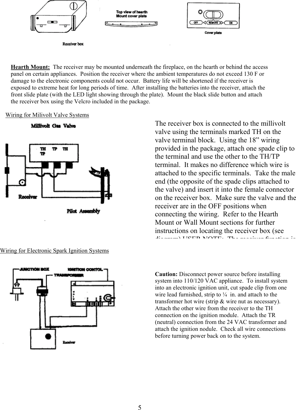    Hearth Mount:  The receiver may be mounted underneath the fireplace, on the hearth or behind the access panel on certain appliances.  Position the receiver where the ambient temperatures do not exceed 130 F or damage to the electronic components could not occur.  Battery life will be shortened if the receiver is exposed to extreme heat for long periods of time.  After installing the batteries into the receiver, attach the front slide plate (with the LED light showing through the plate).  Mount the black slide button and attach the receiver box using the Velcro included in the package.  Wiring for Milivolt Valve Systems The receiver box is connected to the millivolt valve using the terminals marked TH on the valve terminal block.  Using the 18” wiring provided in the package, attach one spade clip to the terminal and use the other to the TH/TP terminal.  It makes no difference which wire is attached to the specific terminals.  Take the male end (the opposite of the spade clips attached to the valve) and insert it into the female connector on the receiver box.  Make sure the valve and the receiver are in the OFF positions when connecting the wiring.  Refer to the Hearth Mount or Wall Mount sections for further instructions on locating the receiver box (see diagram) USER NOTE: The receiver function is    Wiring for Electronic Spark Ignition Systems   Caution: Disconnect power source before installing system into 110/120 VAC appliance.  To install system into an electronic ignition unit, cut spade clip from one wire lead furnished, strip to ¼  in. and attach to the transformer hot wire (strip &amp; wire nut as necessary).  Attach the other wire from the receiver to the TH connection on the ignition module.  Attach the TR (neutral) connection from the 24 VAC transformer and attach the ignition nodule.  Check all wire connections before turning power back on to the system.       5