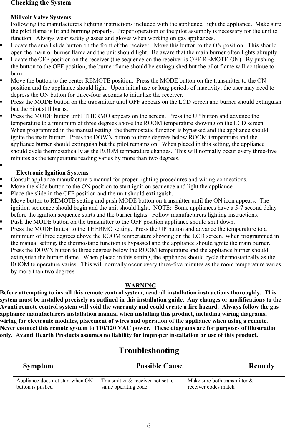 Checking the System  Milivolt Valve Systems Following the manufacturers lighting instructions included with the appliance, light the appliance.  Make sure the pilot flame is lit and burning properly.  Proper operation of the pilot assembly is necessary for the unit to function.  Always wear safety glasses and gloves when working on gas appliances.   Locate the small slide button on the front of the receiver.  Move this button to the ON position.  This should open the main or burner flame and the unit should light.  Be aware that the main burner often lights abruptly.   Locate the OFF position on the receiver (the sequence on the receiver is OFF-REMOTE-ON).  By pushing the button to the OFF position, the burner flame should be extinguished but the pilot flame will continue to burn.   Move the button to the center REMOTE position.  Press the MODE button on the transmitter to the ON position and the appliance should light.  Upon initial use or long periods of inactivity, the user may need to depress the ON button for three-four seconds to initialize the receiver.     Press the MODE button on the transmitter until OFF appears on the LCD screen and burner should extinguish but the pilot still burns.   Press the MODE button until THERMO appears on the screen.  Press the UP button and advance the temperature to a minimum of three degrees above the ROOM temperature showing on the LCD screen.  When programmed in the manual setting, the thermostatic function is bypassed and the appliance should ignite the main burner.  Press the DOWN button to three degrees below ROOM temperature and the appliance burner should extinguish but the pilot remains on.  When placed in this setting, the appliance should cycle thermostatically as the ROOM temperature changes.  This will normally occur every three-five minutes as the temperature reading varies by more than two degrees.    Electronic Ignition Systems   Consult appliance manufacturers manual for proper lighting procedures and wiring connections.   Move the slide button to the ON position to start ignition sequence and light the appliance.   Place the slide in the OFF position and the unit should extinguish.   Move button to REMOTE setting and push MODE button on transmitter until the ON icon appears.  The ignition sequence should begin and the unit should light.  NOTE:  Some appliances have a 5-7 second delay before the ignition sequence starts and the burner lights.  Follow manufacturers lighting instructions.   Push the MODE button on the transmitter to the OFF position appliance should shut down.   Press the MODE button to the THERMO setting.  Press the UP button and advance the temperature to a minimum of three degrees above the ROOM temperature showing on the LCD screen. When programmed in the manual setting, the thermostatic function is bypassed and the appliance should ignite the main burner.  Press the DOWN button to three degrees below the ROOM temperature and the appliance burner should extinguish the burner flame.  When placed in this setting, the appliance should cycle thermostatically as the ROOM temperature varies.  This will normally occur every three-five minutes as the room temperature varies by more than two degrees.  WARNING Before attempting to install this remote control system, read all installation instructions thoroughly.  This system must be installed precisely as outlined in this installation guide.  Any changes or modifications to the Avanti remote control system will void the warranty and could create a fire hazard.  Always follow the gas appliance manufacturers installation manual when installing this product, including wiring diagrams, wiring for electronic modules, placement of wires and operation of the appliance when using a remote.  Never connect this remote system to 110/120 VAC power.  These diagrams are for purposes of illustration only.  Avanti Hearth Products assumes no liability for improper installation or use of this product.   Troubleshooting   Symptom                                             Possible Cause                                    Remedy  Appliance does not start when ON      Transmitter &amp; receiver not set to          Make sure both transmitter &amp; button is pushed                                   same operating code                             receiver codes match    6