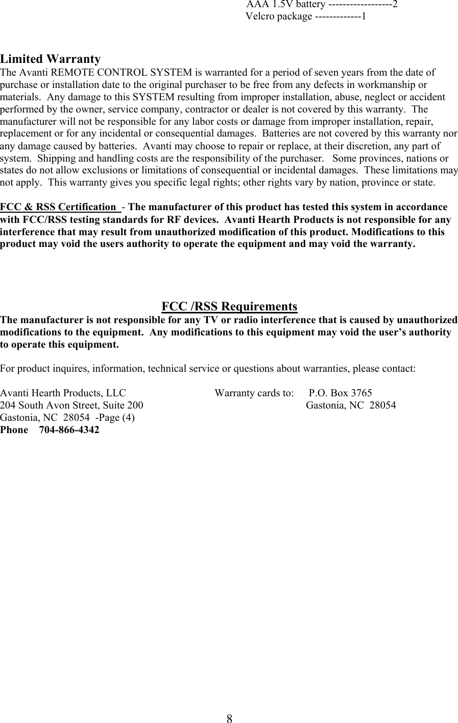             AAA 1.5V battery ------------------2 Velcro package -------------1   Limited Warranty The Avanti REMOTE CONTROL SYSTEM is warranted for a period of seven years from the date of purchase or installation date to the original purchaser to be free from any defects in workmanship or materials.  Any damage to this SYSTEM resulting from improper installation, abuse, neglect or accident performed by the owner, service company, contractor or dealer is not covered by this warranty.  The manufacturer will not be responsible for any labor costs or damage from improper installation, repair, replacement or for any incidental or consequential damages.  Batteries are not covered by this warranty nor any damage caused by batteries.  Avanti may choose to repair or replace, at their discretion, any part of  system.  Shipping and handling costs are the responsibility of the purchaser.   Some provinces, nations or states do not allow exclusions or limitations of consequential or incidental damages.  These limitations may not apply.  This warranty gives you specific legal rights; other rights vary by nation, province or state.  FCC &amp; RSS Certification  - The manufacturer of this product has tested this system in accordance with FCC/RSS testing standards for RF devices.  Avanti Hearth Products is not responsible for any interference that may result from unauthorized modification of this product. Modifications to this product may void the users authority to operate the equipment and may void the warranty.     FCC /RSS Requirements The manufacturer is not responsible for any TV or radio interference that is caused by unauthorized modifications to the equipment.  Any modifications to this equipment may void the user’s authority to operate this equipment.  For product inquires, information, technical service or questions about warranties, please contact:  Avanti Hearth Products, LLC                                 Warranty cards to:   P.O. Box 3765 204 South Avon Street, Suite 200                                                           Gastonia, NC  28054 Gastonia, NC  28054  -Page (4) Phone    704-866-4342                8