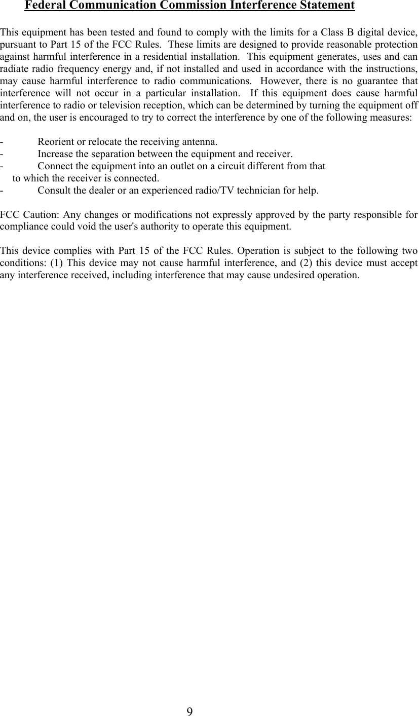 Federal Communication Commission Interference Statement  This equipment has been tested and found to comply with the limits for a Class B digital device, pursuant to Part 15 of the FCC Rules.  These limits are designed to provide reasonable protection against harmful interference in a residential installation.  This equipment generates, uses and can radiate radio frequency energy and, if not installed and used in accordance with the instructions, may cause harmful interference to radio communications.  However, there is no guarantee that interference will not occur in a particular installation.  If this equipment does cause harmful interference to radio or television reception, which can be determined by turning the equipment off and on, the user is encouraged to try to correct the interference by one of the following measures:  -  Reorient or relocate the receiving antenna. -  Increase the separation between the equipment and receiver. -  Connect the equipment into an outlet on a circuit different from that to which the receiver is connected. -  Consult the dealer or an experienced radio/TV technician for help.  FCC Caution: Any changes or modifications not expressly approved by the party responsible for compliance could void the user&apos;s authority to operate this equipment.  This device complies with Part 15 of the FCC Rules. Operation is subject to the following two conditions: (1) This device may not cause harmful interference, and (2) this device must accept any interference received, including interference that may cause undesired operation.   9