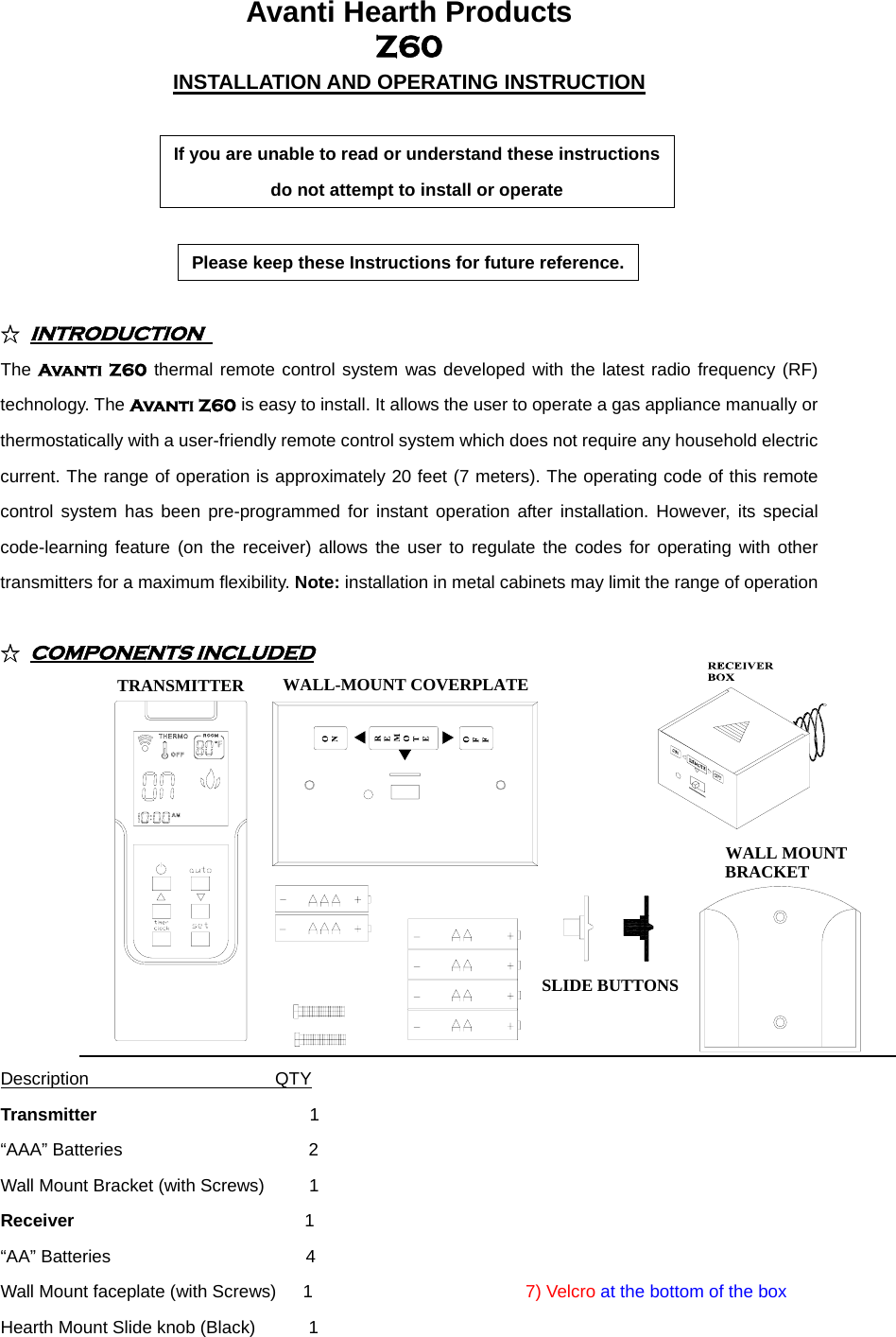 Avanti Hearth Products   Z60 INSTALLATION AND OPERATING INSTRUCTION  If you are unable to read or understand these instructions do not attempt to install or operate  Please keep these Instructions for future reference. ☆ INTRODUCTION  The Avanti Z60 thermal remote control system was developed with the latest radio frequency (RF) technology. The Avanti Z60 is easy to install. It allows the user to operate a gas appliance manually or thermostatically with a user-friendly remote control system which does not require any household electric current. The range of operation is approximately 20 feet (7 meters). The operating code of this remote control system has been pre-programmed for instant operation after installation. However, its special code-learning feature (on the receiver) allows the user to regulate the codes for operating with other transmitters for a maximum flexibility. Note: installation in metal cabinets may limit the range of operation  ☆ COMPONENTS INCLUDED TRANSMITTER WALL-MOUNT COVERPLATESLIDE BUTTONSWALL MOUNT BRACKET Description                     QTY                         Transmitter                        1                        “AAA” Batteries                     2                        Wall Mount Bracket (with Screws)     1                        Receiver                          1                         “AA” Batteries                      4                         Wall Mount faceplate (with Screws)   1                        7) Velcro at the bottom of the box Hearth Mount Slide knob (Black)      1  