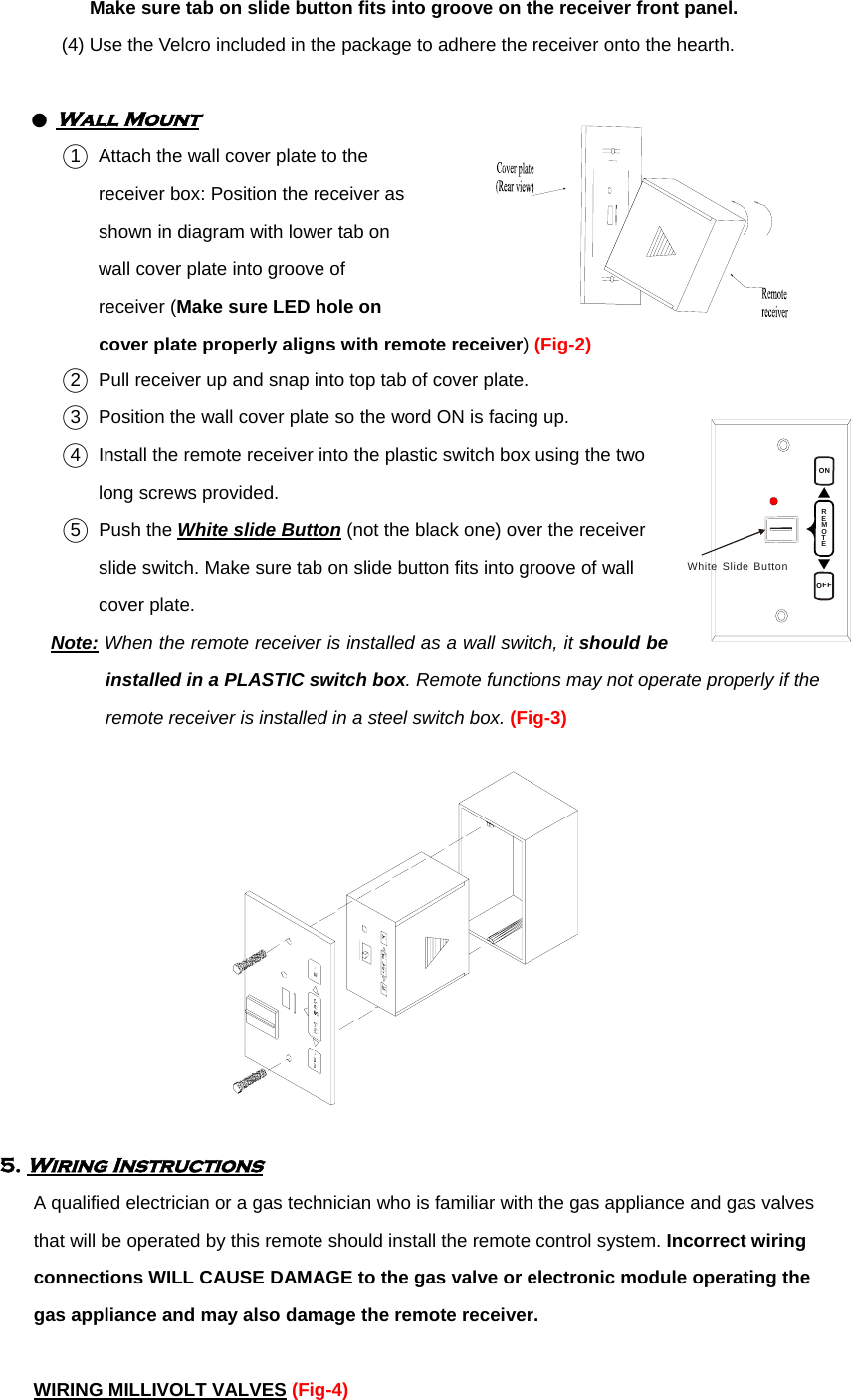 ONOFFREMOTEWhiteSlideButton  Make sure tab on slide button fits into groove on the receiver front panel. (4) Use the Velcro included in the package to adhere the receiver onto the hearth.           ● Wall Mount ○1  Attach the wall cover plate to the       receiver box: Position the receiver as     shown in diagram with lower tab on   wall cover plate into groove of   receiver (Make sure LED hole on   cover plate properly aligns with remote receiver) (Fig-2) ○2   Pull receiver up and snap into top tab of cover plate.            ○3   Position the wall cover plate so the word ON is facing up. ○4   Install the remote receiver into the plastic switch box using the two     long screws provided.   ○5  Push the White slide Button (not the black one) over the receiver   slide switch. Make sure tab on slide button fits into groove of wall   cover plate. Note: When the remote receiver is installed as a wall switch, it should be installed in a PLASTIC switch box. Remote functions may not operate properly if the remote receiver is installed in a steel switch box. (Fig-3)  5. Wiring Instructions A qualified electrician or a gas technician who is familiar with the gas appliance and gas valves that will be operated by this remote should install the remote control system. Incorrect wiring connections WILL CAUSE DAMAGE to the gas valve or electronic module operating the gas appliance and may also damage the remote receiver.  WIRING MILLIVOLT VALVES (Fig-4) 