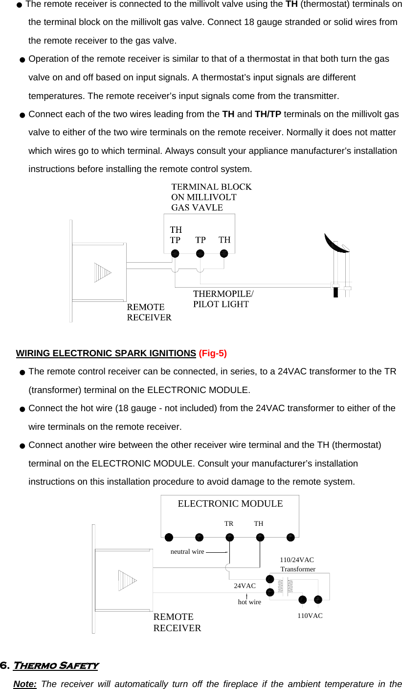 ●  The remote receiver is connected to the millivolt valve using the TH (thermostat) terminals on the terminal block on the millivolt gas valve. Connect 18 gauge stranded or solid wires from the remote receiver to the gas valve. ●  Operation of the remote receiver is similar to that of a thermostat in that both turn the gas valve on and off based on input signals. A thermostat’s input signals are different temperatures. The remote receiver’s input signals come from the transmitter. ●  Connect each of the two wires leading from the TH and TH/TP terminals on the millivolt gas valve to either of the two wire terminals on the remote receiver. Normally it does not matter which wires go to which terminal. Always consult your appliance manufacturer’s installation instructions before installing the remote control system.   WIRING ELECTRONIC SPARK IGNITIONS (Fig-5) ●  The remote control receiver can be connected, in series, to a 24VAC transformer to the TR (transformer) terminal on the ELECTRONIC MODULE.   ●  Connect the hot wire (18 gauge - not included) from the 24VAC transformer to either of the wire terminals on the remote receiver.   ●  Connect another wire between the other receiver wire terminal and the TH (thermostat) terminal on the ELECTRONIC MODULE. Consult your manufacturer’s installation instructions on this installation procedure to avoid damage to the remote system. THTRELECTRONIC MODULEREMOTERECEIVERneutral wire24VAChot wire110/24VACTransformer110VAC  6. Thermo Safety    Note: The receiver will automatically turn off the fireplace if the ambient temperature in the 