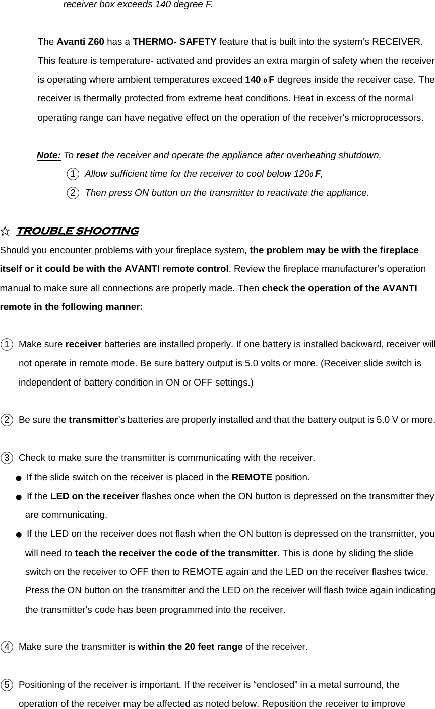 receiver box exceeds 140 degree F.   The Avanti Z60 has a THERMO- SAFETY feature that is built into the system’s RECEIVER. This feature is temperature- activated and provides an extra margin of safety when the receiver is operating where ambient temperatures exceed 140 0 F degrees inside the receiver case. The receiver is thermally protected from extreme heat conditions. Heat in excess of the normal operating range can have negative effect on the operation of the receiver’s microprocessors.  Note: To reset the receiver and operate the appliance after overheating shutdown,   ○1  Allow sufficient time for the receiver to cool below 1200 F,  ○2  Then press ON button on the transmitter to reactivate the appliance.  ☆ TROUBLE SHOOTING  Should you encounter problems with your fireplace system, the problem may be with the fireplace itself or it could be with the AVANTI remote control. Review the fireplace manufacturer’s operation manual to make sure all connections are properly made. Then check the operation of the AVANTI remote in the following manner:  ○1  Make sure receiver batteries are installed properly. If one battery is installed backward, receiver will not operate in remote mode. Be sure battery output is 5.0 volts or more. (Receiver slide switch is independent of battery condition in ON or OFF settings.)  ○2   Be sure the transmitter’s batteries are properly installed and that the battery output is 5.0 V or more.  ○3   Check to make sure the transmitter is communicating with the receiver. ● If the slide switch on the receiver is placed in the REMOTE position. ● If the LED on the receiver flashes once when the ON button is depressed on the transmitter they are communicating. ● If the LED on the receiver does not flash when the ON button is depressed on the transmitter, you will need to teach the receiver the code of the transmitter. This is done by sliding the slide switch on the receiver to OFF then to REMOTE again and the LED on the receiver flashes twice. Press the ON button on the transmitter and the LED on the receiver will flash twice again indicating the transmitter’s code has been programmed into the receiver.  ○4   Make sure the transmitter is within the 20 feet range of the receiver.  ○5   Positioning of the receiver is important. If the receiver is “enclosed” in a metal surround, the operation of the receiver may be affected as noted below. Reposition the receiver to improve 