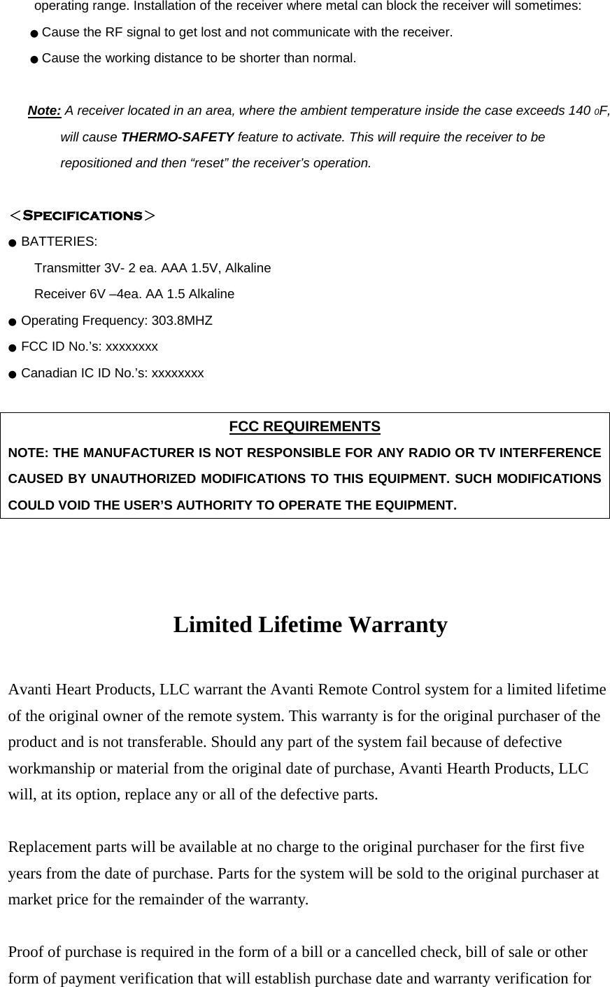 operating range. Installation of the receiver where metal can block the receiver will sometimes: ● Cause the RF signal to get lost and not communicate with the receiver. ● Cause the working distance to be shorter than normal.  Note: A receiver located in an area, where the ambient temperature inside the case exceeds 140 0F, will cause THERMO-SAFETY feature to activate. This will require the receiver to be repositioned and then “reset” the receiver’s operation.  ＜Specifications＞ ●  BATTERIES:   Transmitter 3V- 2 ea. AAA 1.5V, Alkaline   Receiver 6V –4ea. AA 1.5 Alkaline   ●  Operating Frequency: 303.8MHZ ●  FCC ID No.’s: xxxxxxxx ●  Canadian IC ID No.’s: xxxxxxxx  FCC REQUIREMENTS NOTE: THE MANUFACTURER IS NOT RESPONSIBLE FOR ANY RADIO OR TV INTERFERENCE CAUSED BY UNAUTHORIZED MODIFICATIONS TO THIS EQUIPMENT. SUCH MODIFICATIONS COULD VOID THE USER’S AUTHORITY TO OPERATE THE EQUIPMENT.    Limited Lifetime Warranty  Avanti Heart Products, LLC warrant the Avanti Remote Control system for a limited lifetime of the original owner of the remote system. This warranty is for the original purchaser of the product and is not transferable. Should any part of the system fail because of defective workmanship or material from the original date of purchase, Avanti Hearth Products, LLC will, at its option, replace any or all of the defective parts.  Replacement parts will be available at no charge to the original purchaser for the first five years from the date of purchase. Parts for the system will be sold to the original purchaser at market price for the remainder of the warranty.  Proof of purchase is required in the form of a bill or a cancelled check, bill of sale or other form of payment verification that will establish purchase date and warranty verification for 