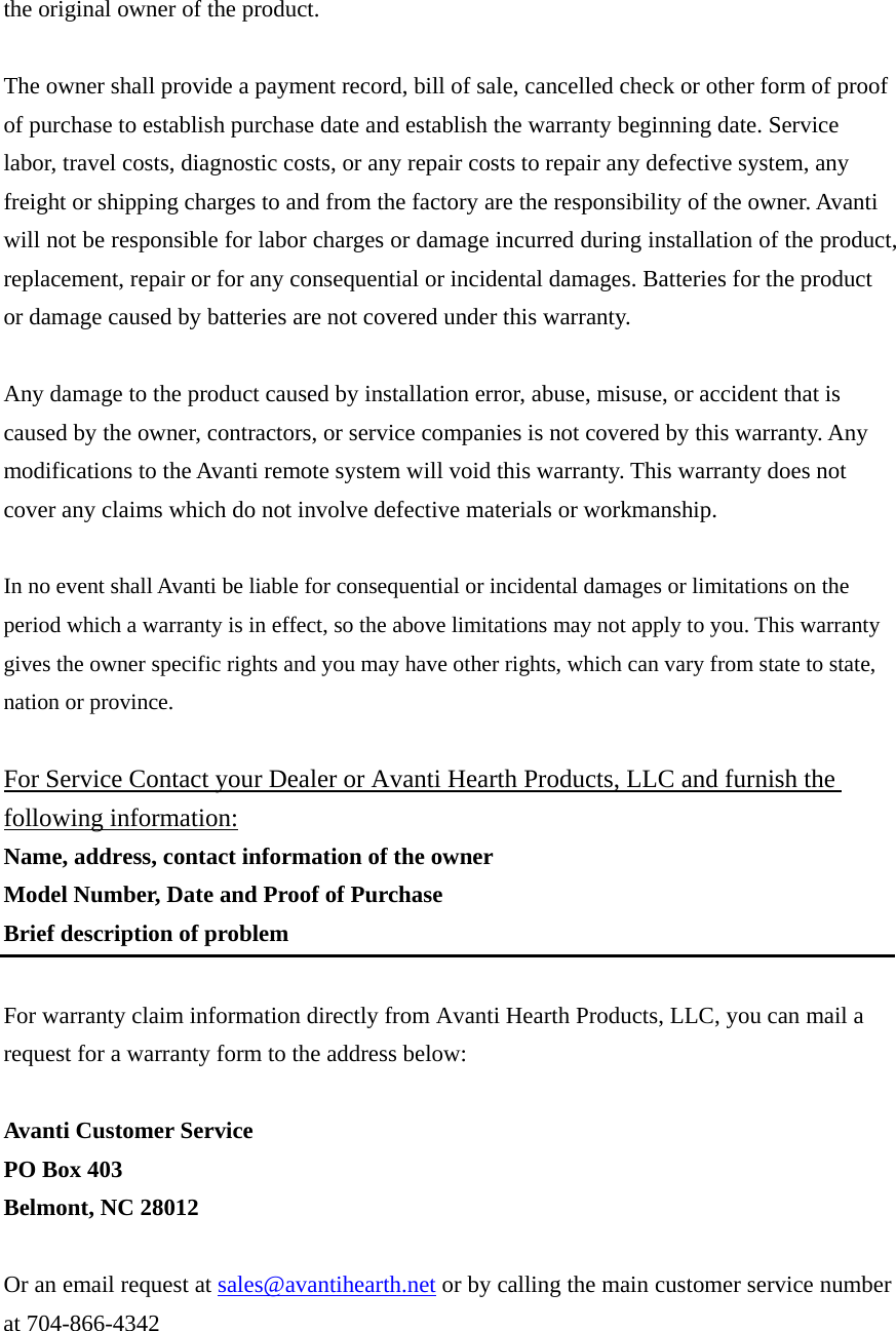 the original owner of the product.  The owner shall provide a payment record, bill of sale, cancelled check or other form of proof of purchase to establish purchase date and establish the warranty beginning date. Service labor, travel costs, diagnostic costs, or any repair costs to repair any defective system, any freight or shipping charges to and from the factory are the responsibility of the owner. Avanti will not be responsible for labor charges or damage incurred during installation of the product, replacement, repair or for any consequential or incidental damages. Batteries for the product or damage caused by batteries are not covered under this warranty.  Any damage to the product caused by installation error, abuse, misuse, or accident that is caused by the owner, contractors, or service companies is not covered by this warranty. Any modifications to the Avanti remote system will void this warranty. This warranty does not cover any claims which do not involve defective materials or workmanship.  In no event shall Avanti be liable for consequential or incidental damages or limitations on the period which a warranty is in effect, so the above limitations may not apply to you. This warranty gives the owner specific rights and you may have other rights, which can vary from state to state, nation or province.  For Service Contact your Dealer or Avanti Hearth Products, LLC and furnish the following information: Name, address, contact information of the owner Model Number, Date and Proof of Purchase Brief description of problem  For warranty claim information directly from Avanti Hearth Products, LLC, you can mail a request for a warranty form to the address below:  Avanti Customer Service PO Box 403 Belmont, NC 28012  Or an email request at sales@avantihearth.net or by calling the main customer service number at 704-866-4342    