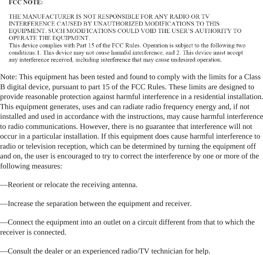 Note: This equipment has been tested and found to comply with the limits for a Class B digital device, pursuant to part 15 of the FCC Rules. These limits are designed to provide reasonable protection against harmful interference in a residential installation. This equipment generates, uses and can radiate radio frequency energy and, if not installed and used in accordance with the instructions, may cause harmful interference to radio communications. However, there is no guarantee that interference will not occur in a particular installation. If this equipment does cause harmful interference to radio or television reception, which can be determined by turning the equipment off and on, the user is encouraged to try to correct the interference by one or more of the following measures:—Reorient or relocate the receiving antenna.—Increase the separation between the equipment and receiver.—Connect the equipment into an outlet on a circuit different from that to which the receiver is connected.—Consult the dealer or an experienced radio/TV technician for help.