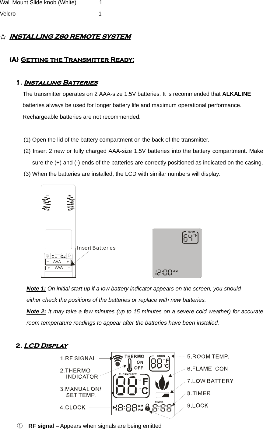 Wall Mount Slide knob (White)        1 Velcro                             1  ☆ INSTALLING Z60 REMOTE SYSTEM   (A) Getting the Transmitter Ready:  1. Installing Batteries                           The transmitter operates on 2 AAA-size 1.5V batteries. It is recommended that ALKALINE batteries always be used for longer battery life and maximum operational performance. Rechargeable batteries are not recommended.  (1) Open the lid of the battery compartment on the back of the transmitter. (2) Insert 2 new or fully charged AAA-size 1.5V batteries into the battery compartment. Make sure the (+) and (-) ends of the batteries are correctly positioned as indicated on the casing. (3) When the batteries are installed, the LCD with similar numbers will display.  +_AAA+_AAAInsert Batteries              Note 1: On initial start up if a low battery indicator appears on the screen, you should   either check the positions of the batteries or replace with new batteries. Note 2: It may take a few minutes (up to 15 minutes on a severe cold weather) for accurate room temperature readings to appear after the batteries have been installed.  2. LCD Display  ① RF signal – Appears when signals are being emitted   