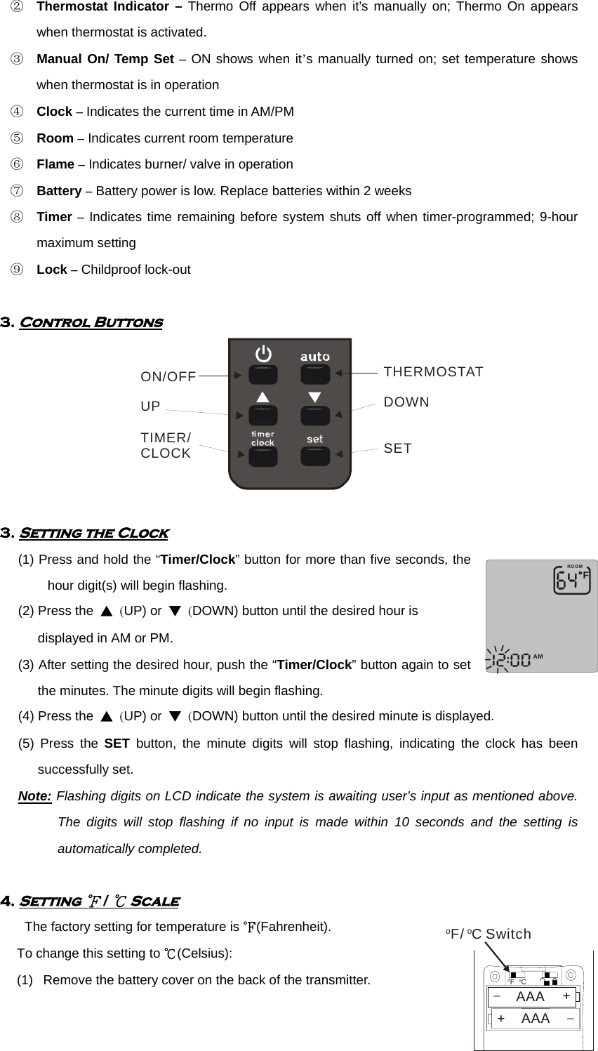 ② Thermostat Indicator – Thermo Off appears when it’s manually on; Thermo On appears when thermostat is activated. ③ Manual On/ Temp Set – ON shows when it’s manually turned on; set temperature shows when thermostat is in operation ④ Clock – Indicates the current time in AM/PM ⑤ Room – Indicates current room temperature ⑥ Flame – Indicates burner/ valve in operation ⑦ Battery – Battery power is low. Replace batteries within 2 weeks ⑧ Timer – Indicates time remaining before system shuts off when timer-programmed; 9-hour maximum setting ⑨ Lock – Childproof lock-out      3. Control Buttons ON/OFFUPTIMER/CLOCKTHERMOSTATDOWNSET      3. Setting the Clock       (1) Press and hold the “Timer/Clock” button for more than five seconds, the hour digit(s) will begin flashing.   (2) Press the ▲ (UP) or ▼ (DOWN) button until the desired hour is         displayed in AM or PM.   (3) After setting the desired hour, push the “Timer/Clock” button again to set the minutes. The minute digits will begin flashing. (4) Press the ▲ (UP) or ▼ (DOWN) button until the desired minute is displayed.   (5) Press the SET button, the minute digits will stop flashing, indicating the clock has been successfully set. Note: Flashing digits on LCD indicate the system is awaiting user’s input as mentioned above. The digits will stop flashing if no input is made within 10 seconds and the setting is automatically completed.         4. Setting ℉ / ℃ Scale The factory setting for temperature is ℉(Fahrenheit).  To change this setting to ℃(Celsius): (1)  Remove the battery cover on the back of the transmitter. FAMROOMoFoC+_AAA+_AAAoF/oC Switch