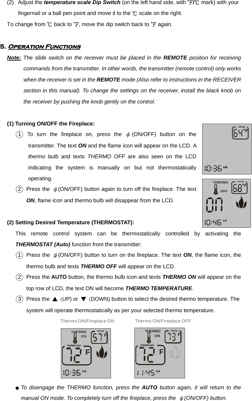 (2) Adjust the temperature scale Dip Switch (on the left hand side, with ℉/℃ mark) with your fingernail or a ball pen point and move it to the ℃ scale on the right.          To change from ℃ back to ℉, move the dip switch back to ℉ again.      5. Operation Functions        Note: The slide switch on the receiver must be placed in the REMOTE position for receiving commands from the transmitter. In other words, the transmitter (remote control) only works when the receiver is set in the REMOTE mode (Also refer to instructions in the RECEIVER section in this manual). To change the settings on the receiver, install the black knob on the receiver by pushing the knob gently on the control.         (1) Turning ON/OFF the Fireplace:  ○1  To turn the fireplace on, press the ψ(ON/OFF) button on the transmitter. The text ON and the flame icon will appear on the LCD. A thermo bulb and texts THERMO OFF are also seen on the LCD indicating the system is manually on but not thermostatically operating. ○2  Press the ψ(ON/OFF) button again to turn off the fireplace. The text ON, flame icon and thermo bulb will disappear from the LCD.           (2) Setting Desired Temperature (THERMOSTAT): This remote control system can be thermostatically controlled by activating the THERMOSTAT (Auto) function from the transmitter: ○1  Press the ψ(ON/OFF) button to turn on the fireplace. The text ON, the flame icon, the thermo bulb and texts THERMO OFF will appear on the LCD. ○2  Press the AUTO button, the thermo bulb icon and texts THERMO ON will appear on the top row of LCD, the text ON will become THERMO TEMPERATURE. ○3  Press the ▲ (UP) or ▼ (DOWN) button to select the desired thermo temperature. The system will operate thermostatically as per your selected thermo temperature. THERMOONFFAMTHERMO SETROOMÃThermo ON/Fireplace ON      THERMOONFFAMTHERMO SETROOMÃThermo ON/Fireplace OFF  ● To disengage the THERMO function, press the AUTO button again, it will return to the manual ON mode. To completely turn off the fireplace, press the  ψ(ON/OFF) button.  FAMROOMTHERMOOFFÃ