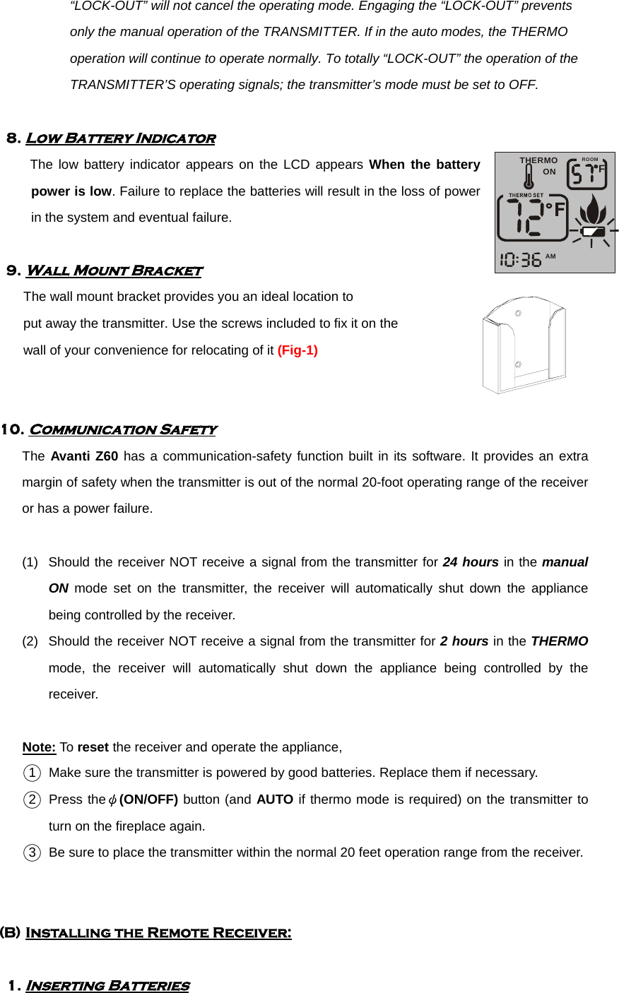 “LOCK-OUT” will not cancel the operating mode. Engaging the “LOCK-OUT” prevents only the manual operation of the TRANSMITTER. If in the auto modes, the THERMO operation will continue to operate normally. To totally “LOCK-OUT” the operation of the TRANSMITTER’S operating signals; the transmitter’s mode must be set to OFF.      8. Low Battery Indicator         The low battery indicator appears on the LCD appears When the battery power is low. Failure to replace the batteries will result in the loss of power in the system and eventual failure.      9. Wall Mount Bracket        The wall mount bracket provides you an ideal location to     put away the transmitter. Use the screws included to fix it on the   wall of your convenience for relocating of it (Fig-1)         10. Communication Safety       The Avanti Z60 has a communication-safety function built in its software. It provides an extra margin of safety when the transmitter is out of the normal 20-foot operating range of the receiver or has a power failure.   (1)  Should the receiver NOT receive a signal from the transmitter for 24 hours in the manual ON mode set on the transmitter, the receiver will automatically shut down the appliance being controlled by the receiver. (2)  Should the receiver NOT receive a signal from the transmitter for 2 hours in the THERMO mode, the receiver will automatically shut down the appliance being controlled by the receiver.  Note: To reset the receiver and operate the appliance,   ○1   Make sure the transmitter is powered by good batteries. Replace them if necessary. ○2  Press theψ(ON/OFF) button (and AUTO if thermo mode is required) on the transmitter to turn on the fireplace again. ○3   Be sure to place the transmitter within the normal 20 feet operation range from the receiver.   (B) Installing the Remote Receiver:  1. Inserting Batteries THERMOONFAMROOMÃ