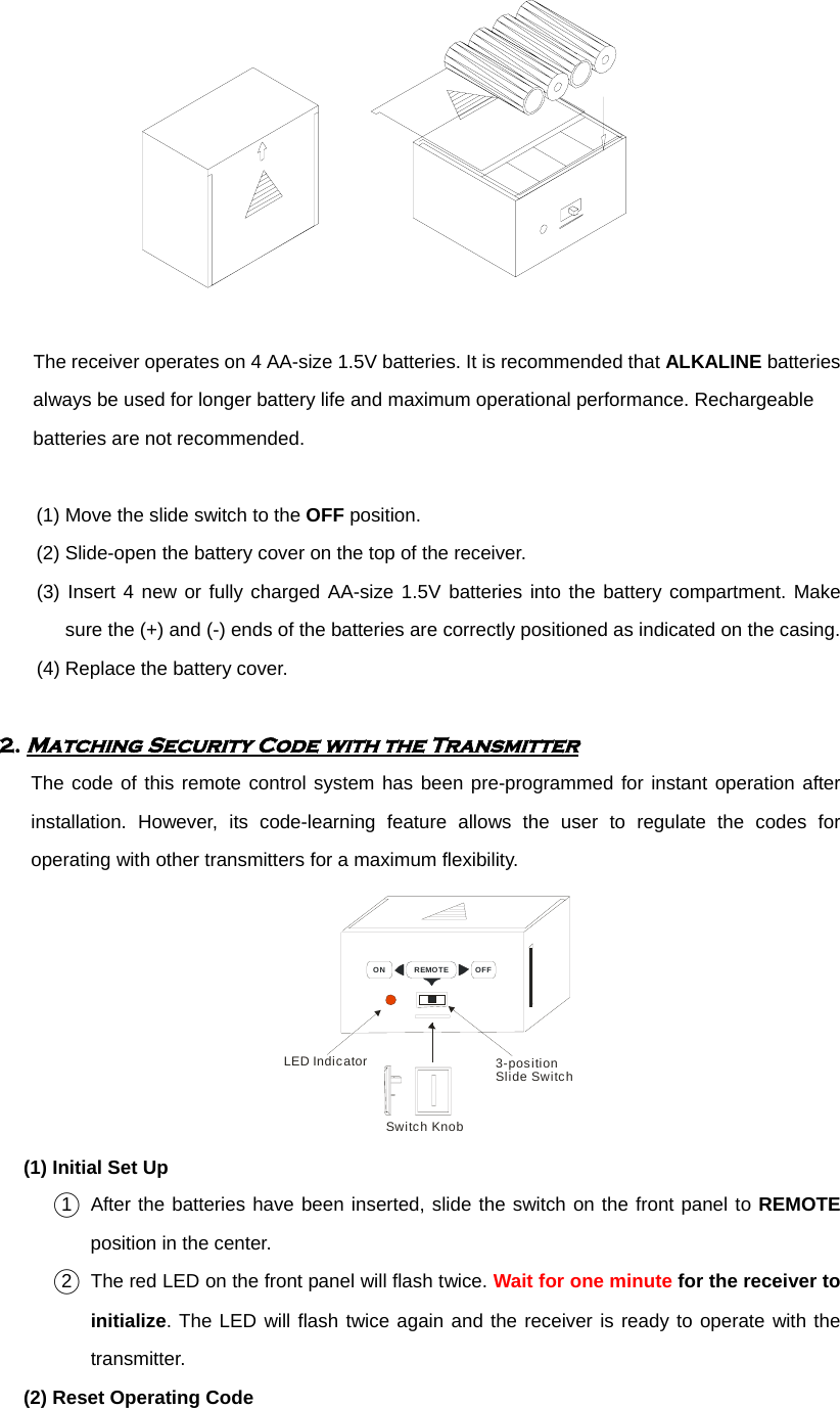                  The receiver operates on 4 AA-size 1.5V batteries. It is recommended that ALKALINE batteries always be used for longer battery life and maximum operational performance. Rechargeable batteries are not recommended.  (1) Move the slide switch to the OFF position. (2) Slide-open the battery cover on the top of the receiver. (3) Insert 4 new or fully charged AA-size 1.5V batteries into the battery compartment. Make sure the (+) and (-) ends of the batteries are correctly positioned as indicated on the casing. (4) Replace the battery cover.  2. Matching Security Code with the Transmitter        The code of this remote control system has been pre-programmed for instant operation after installation. However, its code-learning feature allows the user to regulate the codes for operating with other transmitters for a maximum flexibility.   REMOTEON OFFSwitch Knob3-positionSlide SwitchLED Indicator          (1) Initial Set Up           ○1  After the batteries have been inserted, slide the switch on the front panel to REMOTE position in the center.           ○2   The red LED on the front panel will flash twice. Wait for one minute for the receiver to initialize. The LED will flash twice again and the receiver is ready to operate with the transmitter.        (2) Reset Operating Code 