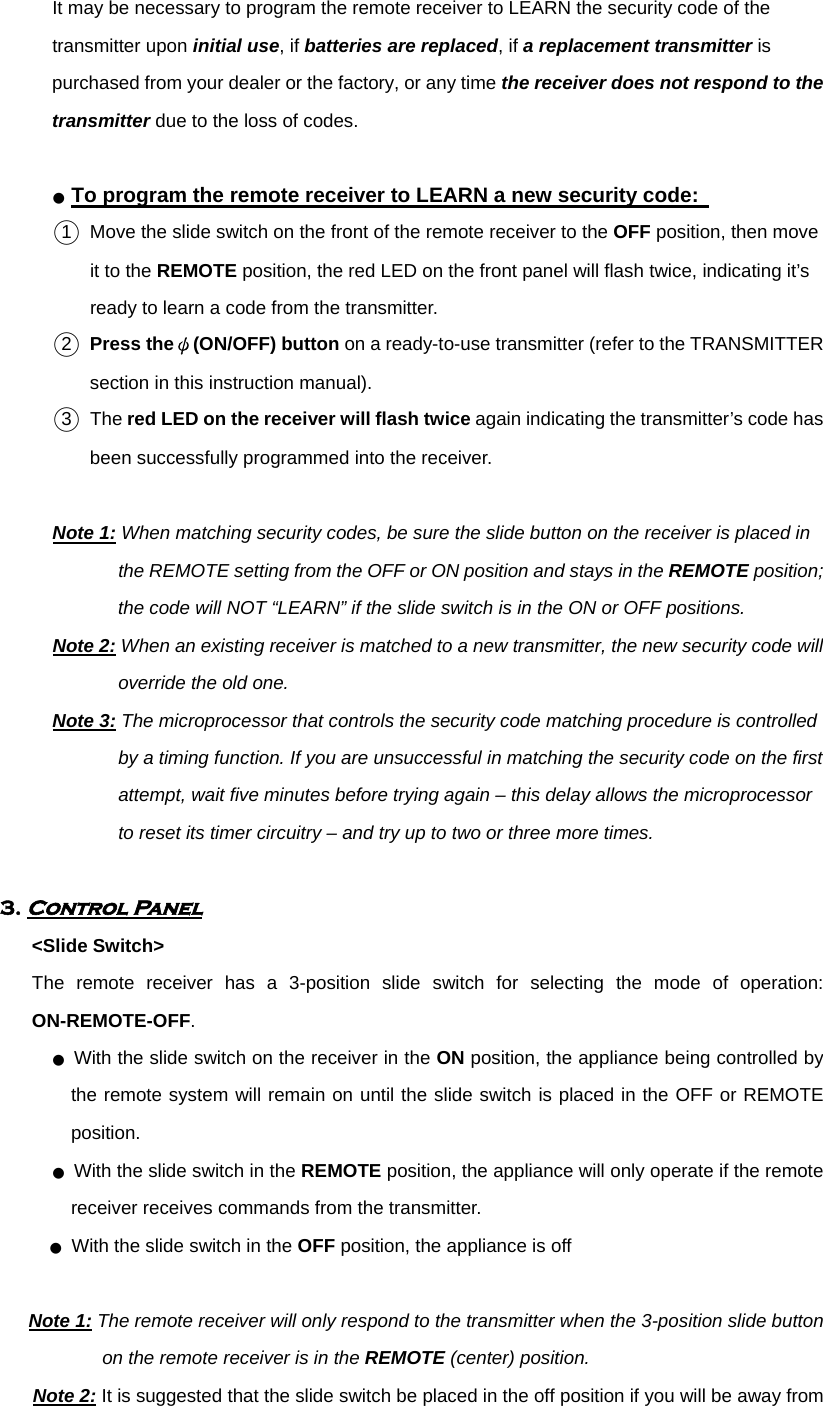           It may be necessary to program the remote receiver to LEARN the security code of the transmitter upon initial use, if batteries are replaced, if a replacement transmitter is purchased from your dealer or the factory, or any time the receiver does not respond to the transmitter due to the loss of codes.  ● To program the remote receiver to LEARN a new security code:   ○1 Move the slide switch on the front of the remote receiver to the OFF position, then move it to the REMOTE position, the red LED on the front panel will flash twice, indicating it’s ready to learn a code from the transmitter. ○2 Press theψ(ON/OFF) button on a ready-to-use transmitter (refer to the TRANSMITTER section in this instruction manual).   ○3 The red LED on the receiver will flash twice again indicating the transmitter’s code has been successfully programmed into the receiver.    Note 1: When matching security codes, be sure the slide button on the receiver is placed in the REMOTE setting from the OFF or ON position and stays in the REMOTE position; the code will NOT “LEARN” if the slide switch is in the ON or OFF positions.   Note 2: When an existing receiver is matched to a new transmitter, the new security code will override the old one. Note 3: The microprocessor that controls the security code matching procedure is controlled by a timing function. If you are unsuccessful in matching the security code on the first attempt, wait five minutes before trying again – this delay allows the microprocessor to reset its timer circuitry – and try up to two or three more times.    3. Control Panel        &lt;Slide Switch&gt; The remote receiver has a 3-position slide switch for selecting the mode of operation: ON-REMOTE-OFF.            ● With the slide switch on the receiver in the ON position, the appliance being controlled by the remote system will remain on until the slide switch is placed in the OFF or REMOTE position.           ● With the slide switch in the REMOTE position, the appliance will only operate if the remote receiver receives commands from the transmitter. ● With the slide switch in the OFF position, the appliance is off  Note 1: The remote receiver will only respond to the transmitter when the 3-position slide button on the remote receiver is in the REMOTE (center) position. Note 2: It is suggested that the slide switch be placed in the off position if you will be away from 