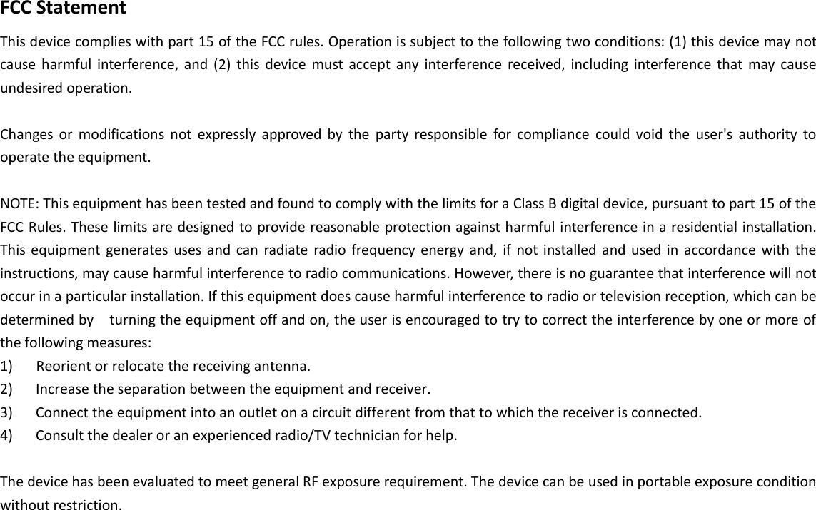 FCC Statement This device complies with part 15 of the FCC rules. Operation is subject to the following two conditions: (1) this device may not cause harmful  interference,  and  (2)  this  device  must  accept any  interference  received,  including interference that  may cause undesired operation.   Changes  or  modifications  not  expressly  approved  by  the  party  responsible  for  compliance  could  void  the  user&apos;s  authority  to operate the equipment. NOTE: This equipment has been tested and found to comply with the limits for a Class B digital device, pursuant to part 15 of the FCC Rules. These limits are designed to provide reasonable protection against harmful interference in a residential installation. This  equipment  generates  uses  and  can  radiate radio  frequency energy and,  if  not installed  and  used in  accordance with  the instructions, may cause harmful interference to radio communications. However, there is no guarantee that interference will not occur in a particular installation. If this equipment does cause harmful interference to radio or television reception, which can be determined by    turning the equipment off and on, the user is encouraged to try to correct the interference by one or more of the following measures: 1) Reorient or relocate the receiving antenna.2) Increase the separation between the equipment and receiver.3) Connect the equipment into an outlet on a circuit different from that to which the receiver is connected.4) Consult the dealer or an experienced radio/TV technician for help.The device has been evaluated to meet general RF exposure requirement. The device can be used in portable exposure condition without restriction. 