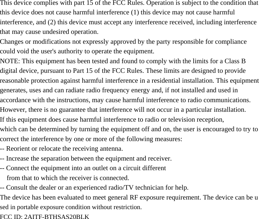  This device complies with part 15 of the FCC Rules. Operation is subject to the condition that this device does not cause harmful interference (1) this device may not cause harmful interference, and (2) this device must accept any interference received, including interference that may cause undesired operation. Changes or modifications not expressly approved by the party responsible for compliance could void the user&apos;s authority to operate the equipment. NOTE: This equipment has been tested and found to comply with the limits for a Class B digital device, pursuant to Part 15 of the FCC Rules. These limits are designed to provide reasonable protection against harmful interference in a residential installation. This equipment generates, uses and can radiate radio frequency energy and, if not installed and used in accordance with the instructions, may cause harmful interference to radio communications. However, there is no guarantee that interference will not occur in a particular installation. If this equipment does cause harmful interference to radio or television reception, which can be determined by turning the equipment off and on, the user is encouraged to try to correct the interference by one or more of the following measures: -- Reorient or relocate the receiving antenna. -- Increase the separation between the equipment and receiver. -- Connect the equipment into an outlet on a circuit different from that to which the receiver is connected. -- Consult the dealer or an experienced radio/TV technician for help. The device has been evaluated to meet general RF exposure requirement. The device can be used in portable exposure condition without restriction.   FCC ID: 2AITF-BTHSAS20BLK                    