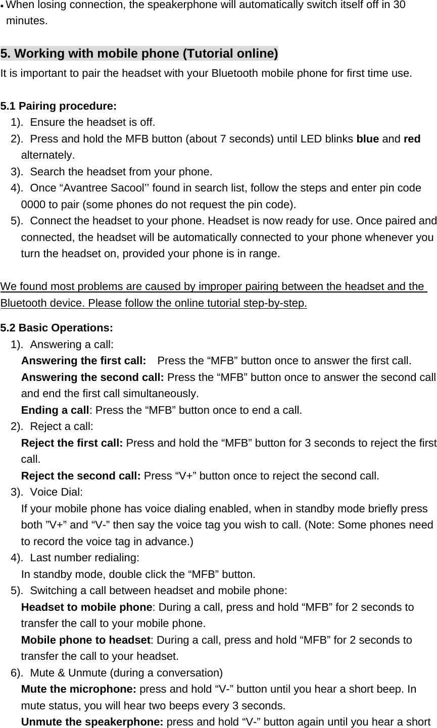• When losing connection, the speakerphone will automatically switch itself off in 30 minutes.  5. Working with mobile phone (Tutorial online) It is important to pair the headset with your Bluetooth mobile phone for first time use.    5.1 Pairing procedure:   1).  Ensure the headset is off. 2).  Press and hold the MFB button (about 7 seconds) until LED blinks blue and red alternately. 3).  Search the headset from your phone. 4).  Once “Avantree Sacool’’ found in search list, follow the steps and enter pin code 0000 to pair (some phones do not request the pin code). 5).  Connect the headset to your phone. Headset is now ready for use. Once paired and connected, the headset will be automatically connected to your phone whenever you turn the headset on, provided your phone is in range.  We found most problems are caused by improper pairing between the headset and the Bluetooth device. Please follow the online tutorial step-by-step.  5.2 Basic Operations: 1). Answering a call:     Answering the first call:    Press the “MFB” button once to answer the first call.    Answering the second call: Press the “MFB” button once to answer the second call and end the first call simultaneously.    Ending a call: Press the “MFB” button once to end a call. 2).  Reject a call:    Reject the first call: Press and hold the “MFB” button for 3 seconds to reject the first call.    Reject the second call: Press “V+” button once to reject the second call. 3). Voice Dial:     If your mobile phone has voice dialing enabled, when in standby mode briefly press both ”V+” and “V-” then say the voice tag you wish to call. (Note: Some phones need to record the voice tag in advance.) 4).  Last number redialing:      In standby mode, double click the “MFB” button. 5).  Switching a call between headset and mobile phone:    Headset to mobile phone: During a call, press and hold “MFB” for 2 seconds to transfer the call to your mobile phone.    Mobile phone to headset: During a call, press and hold “MFB” for 2 seconds to transfer the call to your headset. 6).  Mute &amp; Unmute (during a conversation)        Mute the microphone: press and hold “V-” button until you hear a short beep. In mute status, you will hear two beeps every 3 seconds.    Unmute the speakerphone: press and hold “V-” button again until you hear a short 