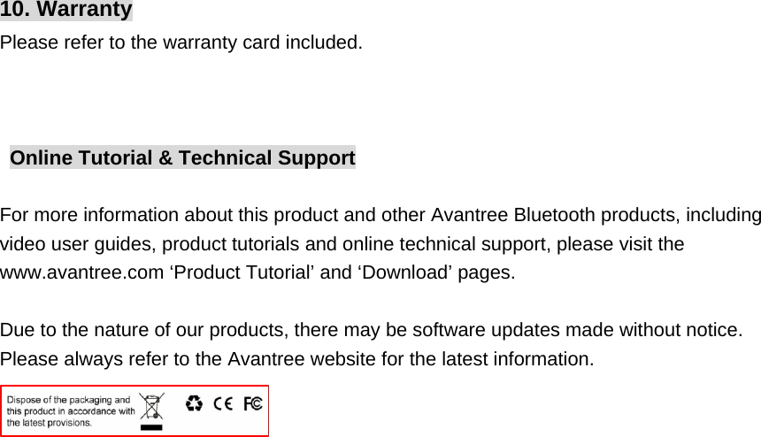 10. Warranty Please refer to the warranty card included.    Online Tutorial &amp; Technical Support  For more information about this product and other Avantree Bluetooth products, including video user guides, product tutorials and online technical support, please visit the www.avantree.com ‘Product Tutorial’ and ‘Download’ pages.  Due to the nature of our products, there may be software updates made without notice. Please always refer to the Avantree website for the latest information.                                                                          