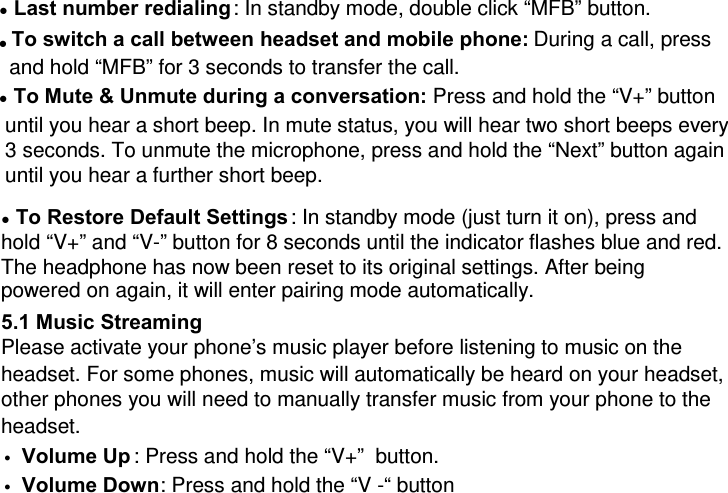 ● Last number redialing: In standby mode, double click “MFB” button. ● To switch a call between headset and mobile phone: During a call, press and hold “MFB” for 3 seconds to transfer the call. ● To Mute &amp; Unmute during a conversation: Press and hold the “V+” button until you hear a short beep. In mute status, you will hear two short beeps every 3 seconds. To unmute the microphone, press and hold the “Next” button again until you hear a further short beep. ● To Restore Default Settings: In standby mode (just turn it on), press and hold “V+” and “V-” button for 8 seconds until the indicator flashes blue and red. The headphone has now been reset to its original settings. After being powered on again, it will enter pairing mode automatically.  5.1 Music Streaming Please activate your phone’s music player before listening to music on the headset. For some phones, music will automatically be heard on your headset, other phones you will need to manually transfer music from your phone to the headset. z Volume Up : Press and hold the “V+”  button. z Volume Down: Press and hold the “V -“ button 