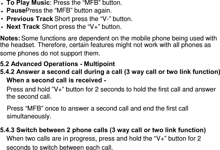 z To Play Music : Press the “MFB” button. z Pause : Press the “MFB” button again. z Previous Track: Short press the “V-” button.  z Next Track: Short press the “V+” button.  Notes: Some functions are dependent on the mobile phone being used with the headset. Therefore, certain features might not work with all phones as some phones do not support them.  5.2 Advanced Operations - Multipoint 5.4.2 Answer a second call during a call (3 way call or two link function) When a second call is received -  Press and hold ”V+” button for 2 seconds to hold the first call and answer the second call. Press “MFB” once to answer a second call and end the first call simultaneously.  5.4.3 Switch between 2 phone calls (3 way call or two link function) When two calls are in progress, press and hold the “V+” button for 2 seconds to switch between each call. 