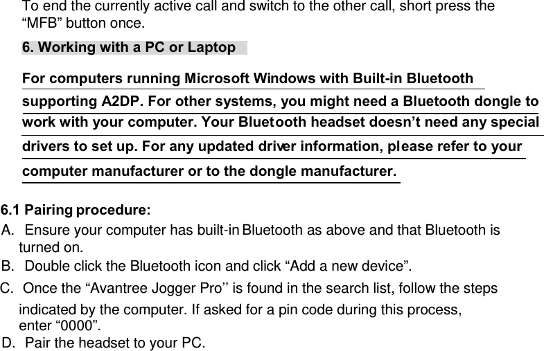 To end the currently active call and switch to the other call, short press the “MFB” button once.  6. Working with a PC or Laptop  For computers running Microsoft Windows with Built-in Bluetooth supporting A2DP. For other systems, you might need a Bluetooth dongle to work with your computer. Your Bluetooth headset doesn’t need any special drivers to set up. For any updated driver information, please refer to your computer manufacturer or to the dongle manufacturer.  6.1 Pairing procedure:  A.  Ensure your computer has built-in Bluetooth as above and that Bluetooth is turned on. B.  Double click the Bluetooth icon and click “Add a new device”. C.  Once the “Avantree Jogger Pro’’ is found in the search list, follow the steps indicated by the computer. If asked for a pin code during this process, enter “0000”. D.  Pair the headset to your PC. 