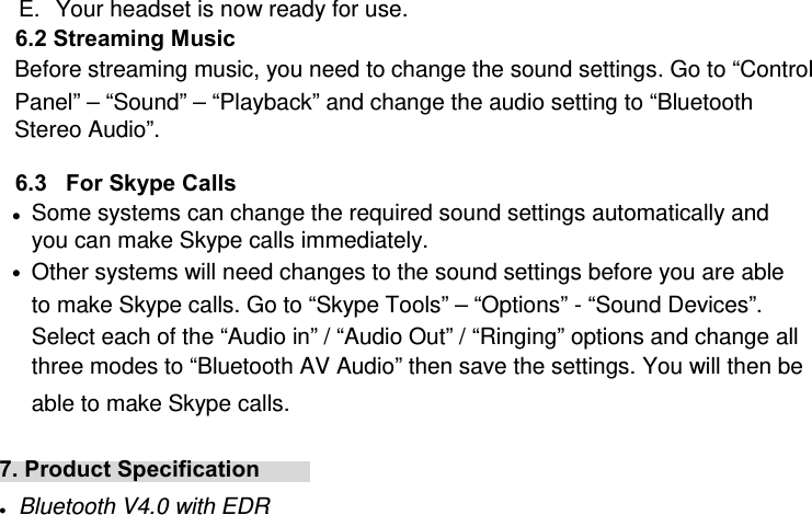 E.  Your headset is now ready for use.   6.2 Streaming Music Before streaming music, you need to change the sound settings. Go to “Control Panel” – “Sound” – “Playback” and change the audio setting to “Bluetooth Stereo Audio”.  6.3   For Skype Calls  z Some systems can change the required sound settings automatically and you can make Skype calls immediately. z Other systems will need changes to the sound settings before you are able to make Skype calls. Go to “Skype Tools” – “Options” - “Sound Devices”. Select each of the “Audio in” / “Audio Out” / “Ringing” options and change all three modes to “Bluetooth AV Audio” then save the settings. You will then be able to make Skype calls.  7. Product Specification   z Bluetooth V4.0 with EDR 