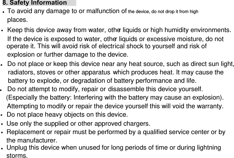 8. Safety Information z To avoid any damage to or malfunction of the device, do not drop it from high places. z Keep this device away from water, other liquids or high humidity environments. If the device is exposed to water, other liquids or excessive moisture, do not operate it. This will avoid risk of electrical shock to yourself and risk of explosion or further damage to the device. z Do not place or keep this device near any heat source, such as direct sun light, radiators, stoves or other apparatus which produces heat. It may cause the battery to explode, or degradation of battery performance and life. z Do not attempt to modify, repair or disassemble this device yourself. (Especially the battery: Interfering with the battery may cause an explosion). Attempting to modify or repair the device yourself this will void the warranty. z Do not place heavy objects on this device. z Use only the supplied or other approved chargers. z Replacement or repair must be performed by a qualified service center or by the manufacturer. z Unplug this device when unused for long periods of time or during lightning storms. 