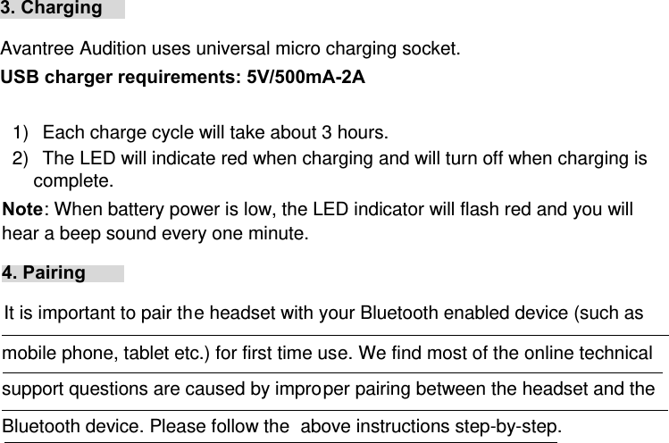 3. Charging   Avantree Audition uses universal micro charging socket. USB charger requirements: 5V/500mA-2A  1)  Each charge cycle will take about 3 hours. 2)  The LED will indicate red when charging and will turn off when charging is complete.  Note: When battery power is low, the LED indicator will flash red and you will hear a beep sound every one minute.  4. Pairing  It is important to pair the headset with your Bluetooth enabled device (such as mobile phone, tablet etc.) for first time use. We find most of the online technical support questions are caused by improper pairing between the headset and the Bluetooth device. Please follow the  above instructions step-by-step. 